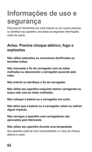 62 
Informações de uso e segurança 
Para previnir ferimentos em você mesmo ou em outras pessoas, ou danificar seu aparelho, leia todas as seguintes informações antes de usá-lo. 
Aviso: Previna choque elétrico, fogo e explosões 
Não utilize extensões ou conectores danificados ou tomadas soltas. 
Não manuseie o fio do carregador com as mãos molhadas ou desconecte o carregador puxando pelo cabo. 
Não entorte ou danifique o fio do carregador. 
Não utilize seu aparelho enquanto estiver carregando ou toque nele com as mãos molhadas. 
Não coloque a bateria ou o carregador em curto. 
Não deixe que a bateria ou o carregador caiam ou sofram algum impacto. 
Não carregue o aparelho com carregadores não aprovados pelo fabricante. 
Não utilize seu aparelho durante uma tempestade. 
Seu aparelho pode ter mau funcionamento e o risco de choque elétrico é maior. 
 