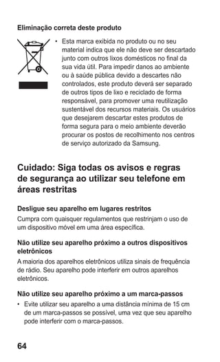 64 
Eliminação correta deste produto 
• Esta marca exibida no produto ou no seu material indica que ele não deve ser descartado junto com outros lixos domésticos no final da sua vida útil. Para impedir danos ao ambiente ou à saúde pública devido a descartes não controlados, este produto deverá ser separado de outros tipos de lixo e reciclado de forma responsável, para promover uma reutilização sustentável dos recursos materiais. Os usuários que desejarem descartar estes produtos de forma segura para o meio ambiente deverão procurar os postos de recolhimento nos centros de serviço autorizado da Samsung. 
Cuidado: Siga todas os avisos e regras de segurança ao utilizar seu telefone em áreas restritas 
Desligue seu aparelho em lugares restritos 
Cumpra com quaisquer regulamentos que restrinjam o uso de um dispositivo móvel em uma área específica. 
Não utilize seu aparelho próximo a outros dispositivos eletrônicos 
A maioria dos aparelhos eletrônicos utiliza sinais de frequência de rádio. Seu aparelho pode interferir em outros aparelhos eletrônicos. 
Não utilize seu aparelho próximo a um marca-passos 
• Evite utilizar seu aparelho a uma distância mínima de 15 cm de um marca-passos se possível, uma vez que seu aparelho pode interferir com o marca-passos. 
 