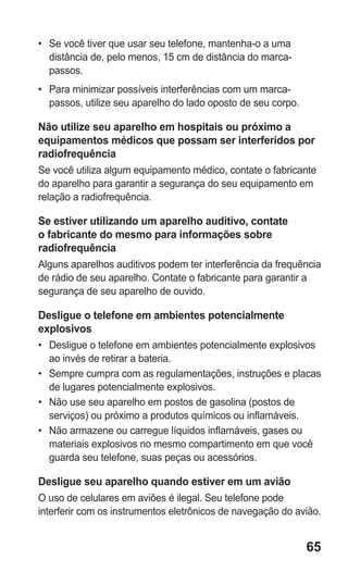 65 
• Se você tiver que usar seu telefone, mantenha-o a uma distância de, pelo menos, 15 cm de distância do marca- passos. 
• Para minimizar possíveis interferências com um marca- passos, utilize seu aparelho do lado oposto de seu corpo. 
Não utilize seu aparelho em hospitais ou próximo a equipamentos médicos que possam ser interferidos por radiofrequência 
Se você utiliza algum equipamento médico, contate o fabricante do aparelho para garantir a segurança do seu equipamento em relação a radiofrequência. 
Se estiver utilizando um aparelho auditivo, contate o fabricante do mesmo para informações sobre radiofrequência 
Alguns aparelhos auditivos podem ter interferência da frequência de rádio de seu aparelho. Contate o fabricante para garantir a segurança de seu aparelho de ouvido. 
Desligue o telefone em ambientes potencialmente explosivos 
• Desligue o telefone em ambientes potencialmente explosivos ao invés de retirar a bateria. 
• Sempre cumpra com as regulamentações, instruções e placas de lugares potencialmente explosivos. 
• Não use seu aparelho em postos de gasolina (postos de serviços) ou próximo a produtos químicos ou inflamáveis. 
• Não armazene ou carregue líquidos inflamáveis, gases ou materiais explosivos no mesmo compartimento em que você guarda seu telefone, suas peças ou acessórios. 
Desligue seu aparelho quando estiver em um avião 
O uso de celulares em aviões é ilegal. Seu telefone pode interferir com os instrumentos eletrônicos de navegação do avião. 
 