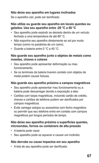 67 
Não deixe seu aparelho em lugares inclinados 
Se o aparelho cair, pode ser danificado. 
Não utilize ou guarde seu aparelho em locais quentes ou gelados. Use seu aparelho entre -20 °C a 50 °C 
• Seu aparelho pode explodir se deixado dentro de um veículo fechado a uma temperatura de até 80° C. 
• Não exponha seu aparelho diretamente ao sol por muito tempo (como no parabrisa de um carro). 
• Guarde a bateria entre 0 °C a 40 °C. 
Não guarde seu aparelho junto a objetos de metais como moedas, chaves e colares 
• Seu aparelho pode apresentar deformação ou mau funcionamento. 
• Se os terminais da bateria tiverem contato com objetos de metal podem causar faíscas. 
Não guarde seu aparelho próximo a campos magnéticos 
• Seu aparelho pode apresentar mau funcionamento ou a bateria pode descarregar devido a exposição a eles. 
• Cartões com tarjas magnéticas, incluindo cartão de crédito, chaves e cartões de telefone podem ser danificados por campos magnéticos. 
• Evite carregar estojos ou acessórios com fecho magnético ou permitir que seu telefone entre em contato com campos magnéticos por longos períodos de tempo. 
Não deixe seu aparelho próximo a superfícies quentes, microondas, fornos ou containers de alta pressão 
• A bateria pode vazar 
• Seu aparelho pode se aquecer e causar um incêndio. 
Não derrube ou cause impactos em seu aparelho 
• A tela de seu aparelho pode ser danificada. 
 