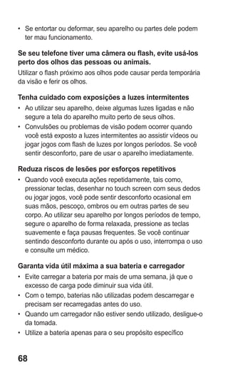 68 
• Se entortar ou deformar, seu aparelho ou partes dele podem ter mau funcionamento. 
Se seu telefone tiver uma câmera ou flash, evite usá-los perto dos olhos das pessoas ou animais. 
Utilizar o flash próximo aos olhos pode causar perda temporária da visão e ferir os olhos. 
Tenha cuidado com exposições a luzes intermitentes 
• Ao utilizar seu aparelho, deixe algumas luzes ligadas e não segure a tela do aparelho muito perto de seus olhos. 
• Convulsões ou problemas de visão podem ocorrer quando você está exposto a luzes intermitentes ao assistir vídeos ou jogar jogos com flash de luzes por longos períodos. Se você sentir desconforto, pare de usar o aparelho imediatamente. 
Reduza riscos de lesões por esforços repetitivos 
• Quando você executa ações repetidamente, tais como, pressionar teclas, desenhar no touch screen com seus dedos ou jogar jogos, você pode sentir desconforto ocasional em suas mãos, pescoço, ombros ou em outras partes de seu corpo. Ao utilizar seu aparelho por longos períodos de tempo, segure o aparelho de forma relaxada, pressione as teclas suavemente e faça pausas frequentes. Se você continuar sentindo desconforto durante ou após o uso, interrompa o uso e consulte um médico. 
Garanta vida útil máxima a sua bateria e carregador 
• Evite carregar a bateria por mais de uma semana, já que o excesso de carga pode diminuir sua vida útil. 
• Com o tempo, baterias não utilizadas podem descarregar e precisam ser recarregadas antes do uso. 
• Quando um carregador não estiver sendo utilizado, desligue-o da tomada. 
• Utilize a bateria apenas para o seu propósito específico 
 