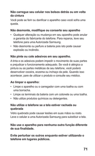 71 
Não carregue seu celular nos bolsos detrás ou em volta da cintura 
Você pode se ferir ou danificar o aparelho caso você sofra uma queda. 
Não desmonte, modifique ou conserte seu aparelho 
• Qualquer alteração ou mudança em seu aparelho pode anular a garantia do fabricante do telefone. Para reparos, leve seu telefone para uma Autorizada Samsung. 
• Não desmonte ou perfure a bateria pois isto pode causar explosão ou incêndio. 
Não pinte ou cole adesivos em seu aparelho. 
A tinta e os adesivos podem impedir o movimento de suas partes e prejudicar o funcionamento adequado. Se você é alérgico a pintura ou as partes metálicas de seu telefone, você poderá desenvolver coceira, eczema ou inchaço da pele. Quando isso acontecer, pare de utilizar o produto e consulte seu médico. 
Ao limpar o aparelho: 
• Limpe o aparelho ou o carregador com uma toalha ou com uma borracha. 
• Limpe os terminais da bateria com um cotonete ou uma toalha. 
• Não utilize produtos químicos ou detergentes. 
Não utilize o telefone se a tela estiver rachada ou quebrada 
Vidro quebrado pode causar lesões em suas mãos ou rosto. Leve o celular a uma Autorizada Samsung para substituir a tela. 
Não use o aparelho para nenhuma outra função diferente de sua finalidade. 
Evite perturbar os outros enquanto estiver utilizando o telefone em lugares públicos. 
 