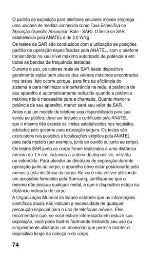74 
O padrão de exposição para telefones celulares móveis emprega uma unidade de medida conhecida como Taxa Específica de Absorção (Specific Absorption Rate - SAR). O limite de SAR estabelecido pela ANATEL é de 2.0 W/kg. 
Os testes de SAR são conduzidos com a utilização de posições padrão de operação especificadas pela ANATEL, com o telefone transmitindo no seu nível máximo autorizado de potência e em todas as bandas de frequência testadas. 
Durante o uso, os valores reais de SAR deste dispositivo geralmente estão bem abaixo dos valores máximos encontrados nos testes. Isto ocorre porque, para fins de eficiência do sistema e para minimizar a interferência na rede, a potência de seu aparelho é automaticamente reduzida quando a potência máxima não é necessária para a chamada. Quanto menor a potência de seu aparelho, menor será seu valor de SAR. 
Antes que um modelo de telefone seja disponibilizado para sua venda ao público, deve ser testado e certificado pela ANATEL que o mesmo não excede os limites estabelecidos nos requisitos adotados pelo governo para exposição segura. Os testes são executados nas posições e localizações exigidas pela ANATEL para cada modelo (por exemplo, junto ao ouvido ou junto ao corpo). 
Os testes SAR junto ao corpo foram realizados à uma distância mínima de 1.5 cm, incluindo a antena do dispositivo, retraída ou estendida. Para atender as diretrizes de exposição durante operação junto ao corpo, o aparelho deve estar posicionado pelo menos a esta distância do corpo. Se você não estiver utilizando um acessório fornecido pela Samsung, certifique-se que o mesmo não possua qualquer metal, e que o dispositivo esteja na distância indicada do corpo. 
A Organização Mundial da Saúde estabele que as informações científicas atuais não indicam a necessidade de qualquer precaução especial para o uso de telefones móveis. Eles recomendam que, se você estiver interessado em reduzir sua exposição, você pode fazê-lo facilmente limitando seu uso ou simplesmente utilizando um acessório que permita manter o dispositivo longe da cabeça e do corpo. 
 