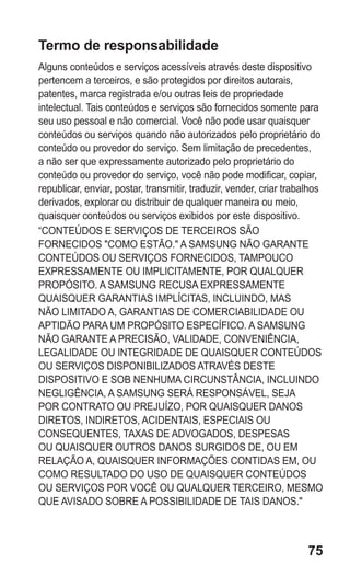 75 
Termo de responsabilidade 
Alguns conteúdos e serviços acessíveis através deste dispositivo pertencem a terceiros, e são protegidos por direitos autorais, patentes, marca registrada e/ou outras leis de propriedade intelectual. Tais conteúdos e serviços são fornecidos somente para seu uso pessoal e não comercial. Você não pode usar quaisquer conteúdos ou serviços quando não autorizados pelo proprietário do conteúdo ou provedor do serviço. Sem limitação de precedentes, a não ser que expressamente autorizado pelo proprietário do conteúdo ou provedor do serviço, você não pode modificar, copiar, republicar, enviar, postar, transmitir, traduzir, vender, criar trabalhos derivados, explorar ou distribuir de qualquer maneira ou meio, quaisquer conteúdos ou serviços exibidos por este dispositivo. 
“CONTEÚDOS E SERVIÇOS DE TERCEIROS SÃO FORNECIDOS "COMO ESTÃO." A SAMSUNG NÃO GARANTE CONTEÚDOS OU SERVIÇOS FORNECIDOS, TAMPOUCO EXPRESSAMENTE OU IMPLICITAMENTE, POR QUALQUER PROPÓSITO. A SAMSUNG RECUSA EXPRESSAMENTE QUAISQUER GARANTIAS IMPLÍCITAS, INCLUINDO, MAS NÃO LIMITADO A, GARANTIAS DE COMERCIABILIDADE OU APTIDÃO PARA UM PROPÓSITO ESPECÍFICO. A SAMSUNG NÃO GARANTE A PRECISÃO, VALIDADE, CONVENIÊNCIA, LEGALIDADE OU INTEGRIDADE DE QUAISQUER CONTEÚDOS OU SERVIÇOS DISPONIBILIZADOS ATRAVÉS DESTE DISPOSITIVO E SOB NENHUMA CIRCUNSTÂNCIA, INCLUINDO NEGLIGÊNCIA, A SAMSUNG SERÁ RESPONSÁVEL, SEJA POR CONTRATO OU PREJUÍZO, POR QUAISQUER DANOS DIRETOS, INDIRETOS, ACIDENTAIS, ESPECIAIS OU CONSEQUENTES, TAXAS DE ADVOGADOS, DESPESAS OU QUAISQUER OUTROS DANOS SURGIDOS DE, OU EM RELAÇÃO A, QUAISQUER INFORMAÇÕES CONTIDAS EM, OU COMO RESULTADO DO USO DE QUAISQUER CONTEÚDOS OU SERVIÇOS POR VOCÊ OU QUALQUER TERCEIRO, MESMO QUE AVISADO SOBRE A POSSIBILIDADE DE TAIS DANOS." 
 