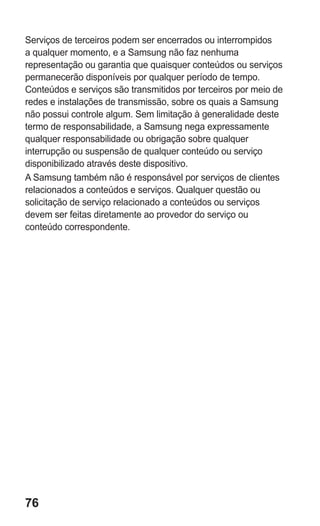 76 
Serviços de terceiros podem ser encerrados ou interrompidos a qualquer momento, e a Samsung não faz nenhuma representação ou garantia que quaisquer conteúdos ou serviços permanecerão disponíveis por qualquer período de tempo. Conteúdos e serviços são transmitidos por terceiros por meio de redes e instalações de transmissão, sobre os quais a Samsung não possui controle algum. Sem limitação à generalidade deste termo de responsabilidade, a Samsung nega expressamente qualquer responsabilidade ou obrigação sobre qualquer interrupção ou suspensão de qualquer conteúdo ou serviço disponibilizado através deste dispositivo. 
A Samsung também não é responsável por serviços de clientes relacionados a conteúdos e serviços. Qualquer questão ou solicitação de serviço relacionado a conteúdos ou serviços devem ser feitas diretamente ao provedor do serviço ou conteúdo correspondente. 
 