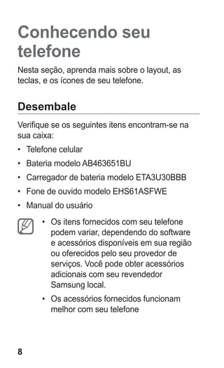 8 
Conhecendo seu telefone 
Nesta seção, aprenda mais sobre o layout, as teclas, e os ícones de seu telefone. 
Desembale 
Verifique se os seguintes itens encontram-se na sua caixa: 
• Telefone celular 
• Bateria modelo AB463651BU 
• Carregador de bateria modelo ETA3U30BBB 
• Fone de ouvido modelo EHS61ASFWE 
• Manual do usuário 
• Os itens fornecidos com seu telefone podem variar, dependendo do software e acessórios disponíveis em sua região ou oferecidos pelo seu provedor de serviços. Você pode obter acessórios adicionais com seu revendedor Samsung local. 
• Os acessórios fornecidos funcionam melhor com seu telefone 
 