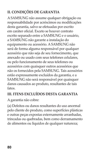 80 
II. CONDIÇÕES DE GARANTIA 
A SAMSUNG não assume qualquer obrigação ou responsabilidade por acréscimos ou modificações desta garantia, salvo se efetuadas por escrito em caráter oficial. Exceto se houver contrato escrito separado entre a SAMSUNG e o usuário, a SAMSUNG não garante a instalação do equipamento ou acessório. A SAMSUNG não será de forma alguma responsável por qualquer acessório que não seja de seu fornecimento, que anexado ou usado com seus telefones celulares, ou pelo funcionamento de seus telefones ou acessórios com quaisquer outros acessórios que não os fornecidos pela SAMSUNG. Tais acessórios estão expressamente excluídos da garantia, e a SAMSUNG não será responsável por quaisquer danos causados ao produto, resultantes de tais fatos. 
III. ITENS EXCLUÍDOS DESTA GARANTIA 
A garantia não cobre: 
(a) Defeitos ou danos resultantes do uso anormal pelo cliente do produto, como superfícies plásticas e outras peças expostas externamente arranhadas, trincadas ou quebradas, bem como derramamento de alimentos ou líquidos de qualquer natureza; 
 