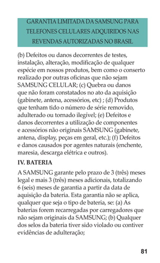 81 
(b) Defeitos ou danos decorrentes de testes, instalação, alteração, modificação de qualquer espécie em nossos produtos, bem como o conserto realizado por outras oficinas que não sejam SAMSUNG CELULAR; (c) Quebra ou danos que não foram constatados no ato da aquisição (gabinete, antena, acessórios, etc) ; (d) Produtos que tenham tido o número de série removido, adulterado ou tornado ilegível; (e) Defeitos e danos decorrentes a utilização de componentes e acessórios não originais SAMSUNG (gabinete, antena, display, peças em geral, etc.); (f) Defeitos e danos causados por agentes naturais (enchente, maresia, descarga elétrica e outros). 
IV. BATERIA 
A SAMSUNG garante pelo prazo de 3 (três) meses legal e mais 3 (três) meses adicionais, totalizando 6 (seis) meses de garantia a partir da data de aquisição da bateria. Esta garantia não se aplica, qualquer que seja o tipo de bateria, se: (a) As baterias forem recarregadas por carregadores que não sejam originais da SAMSUNG; (b) Qualquer dos selos da bateria tiver sido violado ou contiver evidências de adulteração; 
GARANTIA LIMITADA DA SAMSUNG PARA 
TELEFONES CELULARES ADQUIRIDOS NAS 
REVENDAS AUTORIZADAS NO BRASIL  