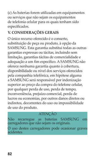 82 
(c) As baterias forem utilizadas em equipamentos ou serviços que não sejam os equipamentos de telefonia celular para os quais tenham sido especificados. 
V. CONSIDERAÇÕES GERAIS 
O único recurso oferecido é o conserto, substituição de peça ou produto, à opção da SAMSUNG. Esta garantia substitui todas as outras garantias expressas ou tácitas, incluindo sem limitação, garantias tácitas de comercialidade e adequação a um fim específico. A SAMSUNG não oferece nenhuma garantia quanto à cobertura, disponibilidade ou nível dos serviços oferecidos pela companhia telefônica, em hipótese alguma a SAMSUNG será responsável por indenização superior ao preço da compra do telefone celular, por qualquer perda de uso, perda de tempo, inconveniência, prejuízo comercial, perda de lucros ou economias, por outros danos diretos ou indiretos, decorrentes do uso ou impossibilidade de uso do produto. 
ATENÇÃO 
Não recarregue as baterias SAMSUNG em carregadores que não sejam os originais. 
O uso destes carregadores pode ocasionar graves acidentes 
 