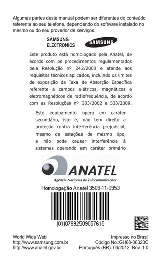 Algumas partes deste manual podem ser diferentes do conteúdo referente ao seu telefone, dependendo do software instalado no mesmo ou do seu provedor de serviços. 
Este produto está homologado pela Anatel, de acordo com os procedimentos regulamentados pela Resolução nº 242/2000 e atende aos requisitos técnicos aplicados, incluindo os limites de exposição da Taxa de Absorção Específica referente a campos elétricos, magnéticos e eletromagnéticos de radiofrequência, de acordo com as Resoluções nº 303/2002 e 533/2009. 
Este equipamento opera em caráter secundário, isto é, não tem direito a proteção contra interferência prejudicial, mesmo de estações de mesmo tipo, e não pode causar interferência à sistemas operando em caráter primário 
World Wide Web 
http://www.samsung.com.br 
http://www.anatel.gov.br 
Impresso no Brasil 
Código No.:GH68-36320C 
Português (BR). 03/2012. Rev. 1.0 
