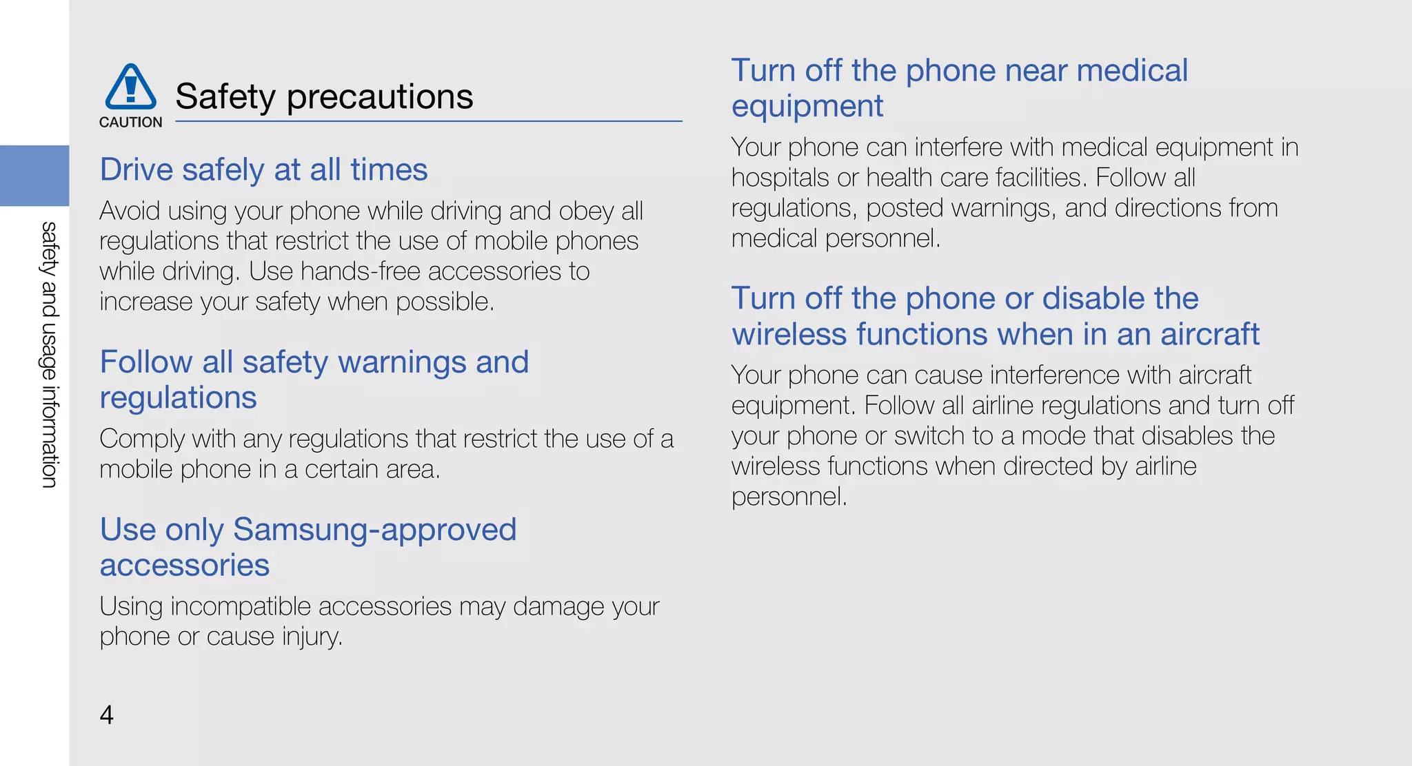 Turn off the phone near medical
                                      Safety precautions                                equipment
                                                                                        Your phone can interfere with medical equipment in
                               Drive safely at all times                                hospitals or health care facilities. Follow all
                               Avoid using your phone while driving and obey all        regulations, posted warnings, and directions from
safety and usage information




                               regulations that restrict the use of mobile phones       medical personnel.
                               while driving. Use hands-free accessories to
                               increase your safety when possible.                      Turn off the phone or disable the
                                                                                        wireless functions when in an aircraft
                               Follow all safety warnings and                           Your phone can cause interference with aircraft
                               regulations                                              equipment. Follow all airline regulations and turn off
                               Comply with any regulations that restrict the use of a   your phone or switch to a mode that disables the
                               mobile phone in a certain area.                          wireless functions when directed by airline
                                                                                        personnel.
                               Use only Samsung-approved
                               accessories
                               Using incompatible accessories may damage your
                               phone or cause injury.

                               4
 