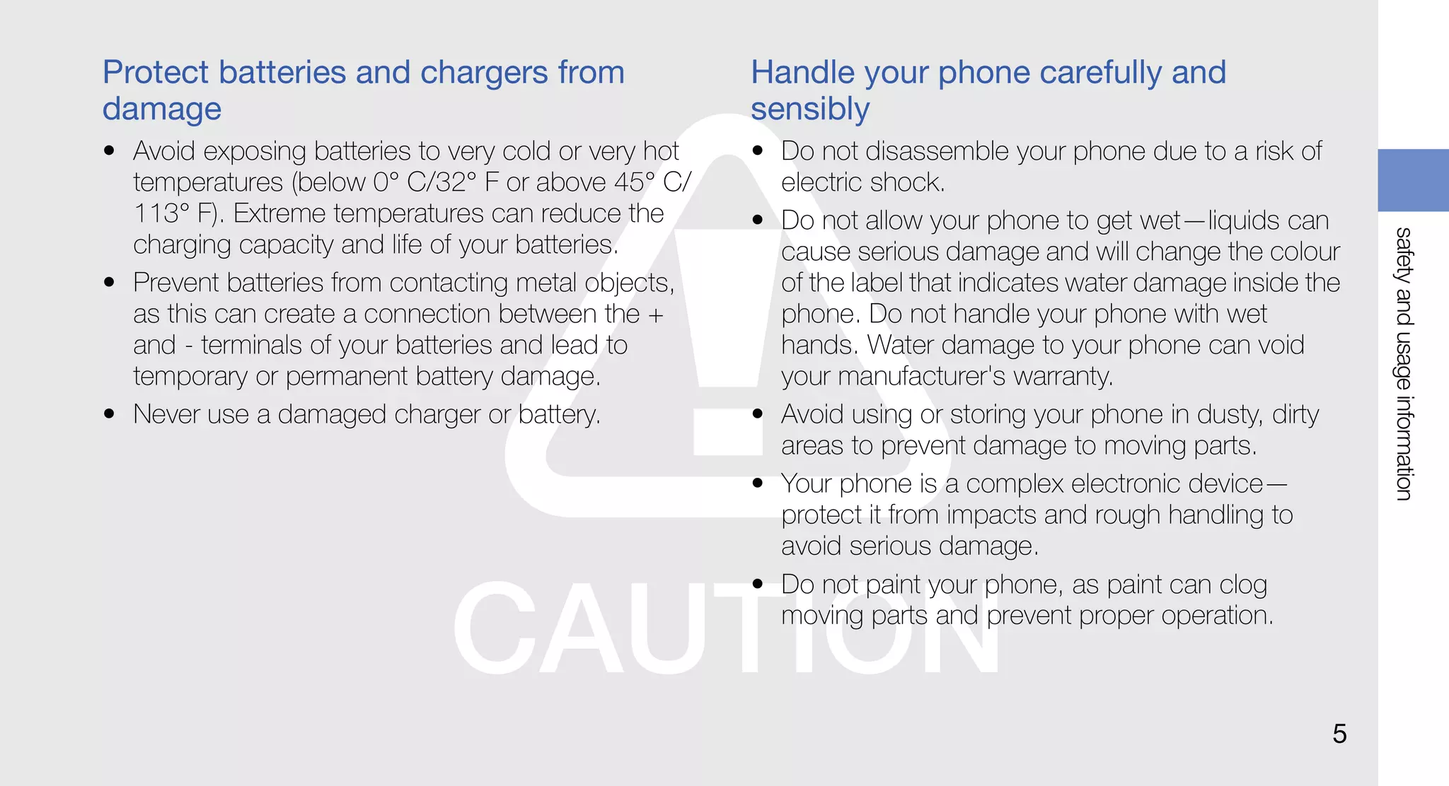 Protect batteries and chargers from                   Handle your phone carefully and
damage                                                sensibly
• Avoid exposing batteries to very cold or very hot   • Do not disassemble your phone due to a risk of
  temperatures (below 0° C/32° F or above 45° C/        electric shock.
  113° F). Extreme temperatures can reduce the        • Do not allow your phone to get wet—liquids can




                                                                                                              safety and usage information
  charging capacity and life of your batteries.         cause serious damage and will change the colour
• Prevent batteries from contacting metal objects,      of the label that indicates water damage inside the
  as this can create a connection between the +         phone. Do not handle your phone with wet
  and - terminals of your batteries and lead to         hands. Water damage to your phone can void
  temporary or permanent battery damage.                your manufacturer's warranty.
• Never use a damaged charger or battery.             • Avoid using or storing your phone in dusty, dirty
                                                        areas to prevent damage to moving parts.
                                                      • Your phone is a complex electronic device—
                                                        protect it from impacts and rough handling to
                                                        avoid serious damage.
                                                      • Do not paint your phone, as paint can clog
                                                        moving parts and prevent proper operation.



                                                                                                          5
 