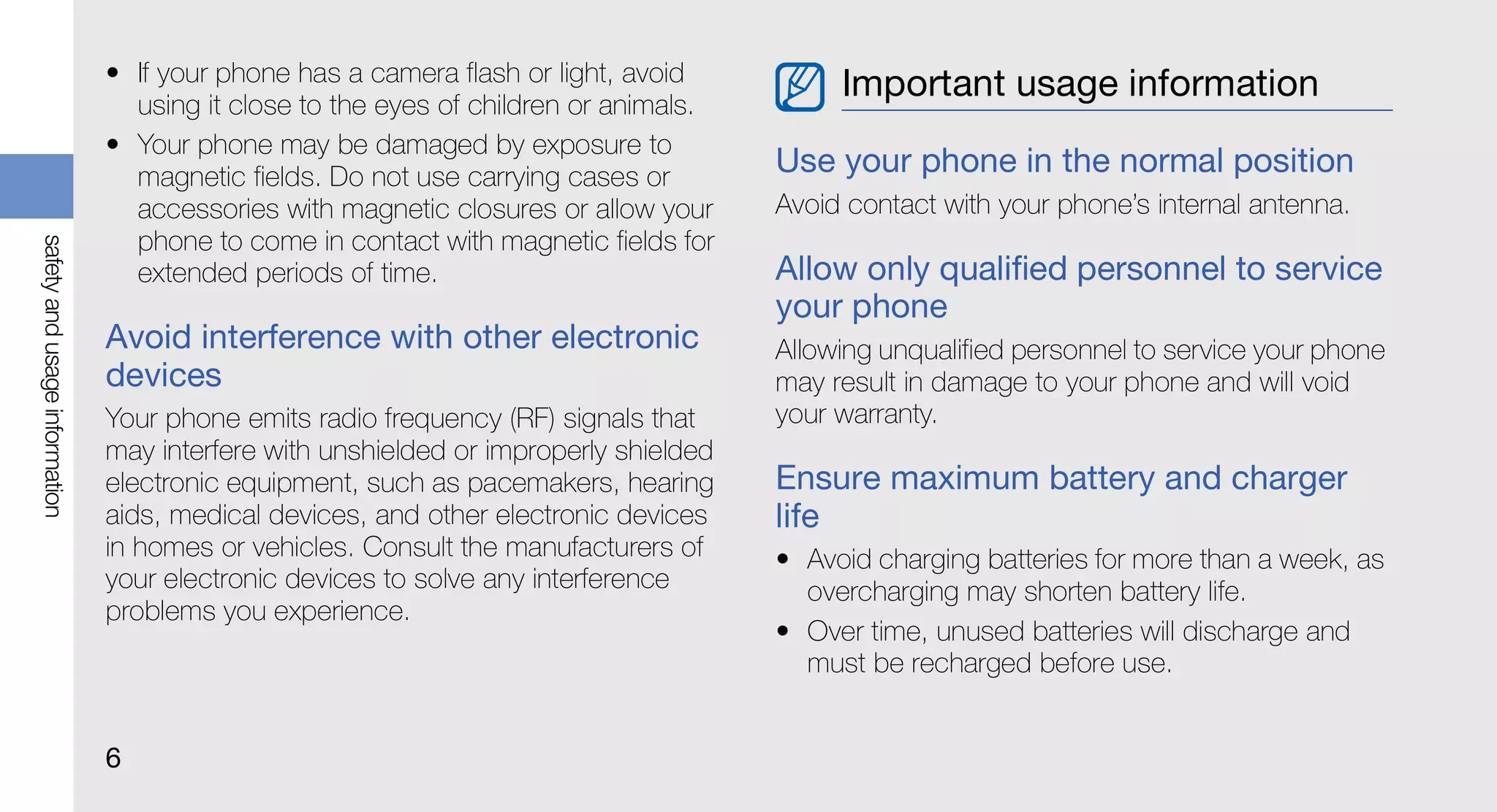 • If your phone has a camera flash or light, avoid          Important usage information
                                 using it close to the eyes of children or animals.
                               • Your phone may be damaged by exposure to
                                 magnetic fields. Do not use carrying cases or
                                                                                      Use your phone in the normal position
                                 accessories with magnetic closures or allow your     Avoid contact with your phone’s internal antenna.
                                 phone to come in contact with magnetic fields for
safety and usage information




                                 extended periods of time.                            Allow only qualified personnel to service
                                                                                      your phone
                               Avoid interference with other electronic               Allowing unqualified personnel to service your phone
                               devices                                                may result in damage to your phone and will void
                               Your phone emits radio frequency (RF) signals that     your warranty.
                               may interfere with unshielded or improperly shielded
                               electronic equipment, such as pacemakers, hearing      Ensure maximum battery and charger
                               aids, medical devices, and other electronic devices    life
                               in homes or vehicles. Consult the manufacturers of     • Avoid charging batteries for more than a week, as
                               your electronic devices to solve any interference        overcharging may shorten battery life.
                               problems you experience.
                                                                                      • Over time, unused batteries will discharge and
                                                                                        must be recharged before use.


                               6
 