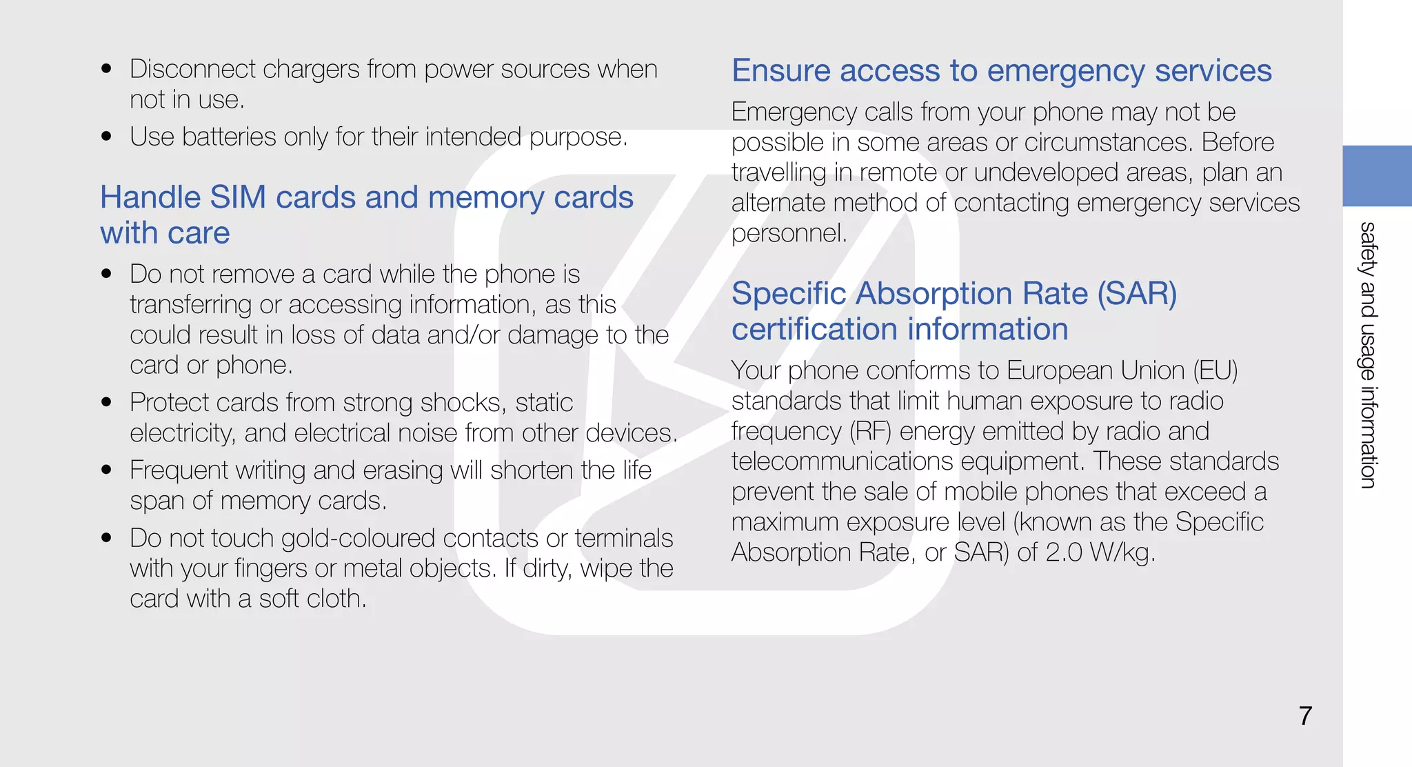 • Disconnect chargers from power sources when              Ensure access to emergency services
  not in use.                                              Emergency calls from your phone may not be
• Use batteries only for their intended purpose.           possible in some areas or circumstances. Before
                                                           travelling in remote or undeveloped areas, plan an
Handle SIM cards and memory cards                          alternate method of contacting emergency services
with care




                                                                                                                 safety and usage information
                                                           personnel.
• Do not remove a card while the phone is
  transferring or accessing information, as this           Specific Absorption Rate (SAR)
  could result in loss of data and/or damage to the        certification information
  card or phone.                                           Your phone conforms to European Union (EU)
• Protect cards from strong shocks, static                 standards that limit human exposure to radio
  electricity, and electrical noise from other devices.    frequency (RF) energy emitted by radio and
• Frequent writing and erasing will shorten the life       telecommunications equipment. These standards
  span of memory cards.                                    prevent the sale of mobile phones that exceed a
                                                           maximum exposure level (known as the Specific
• Do not touch gold-coloured contacts or terminals
                                                           Absorption Rate, or SAR) of 2.0 W/kg.
  with your fingers or metal objects. If dirty, wipe the
  card with a soft cloth.



                                                                                                             7
 