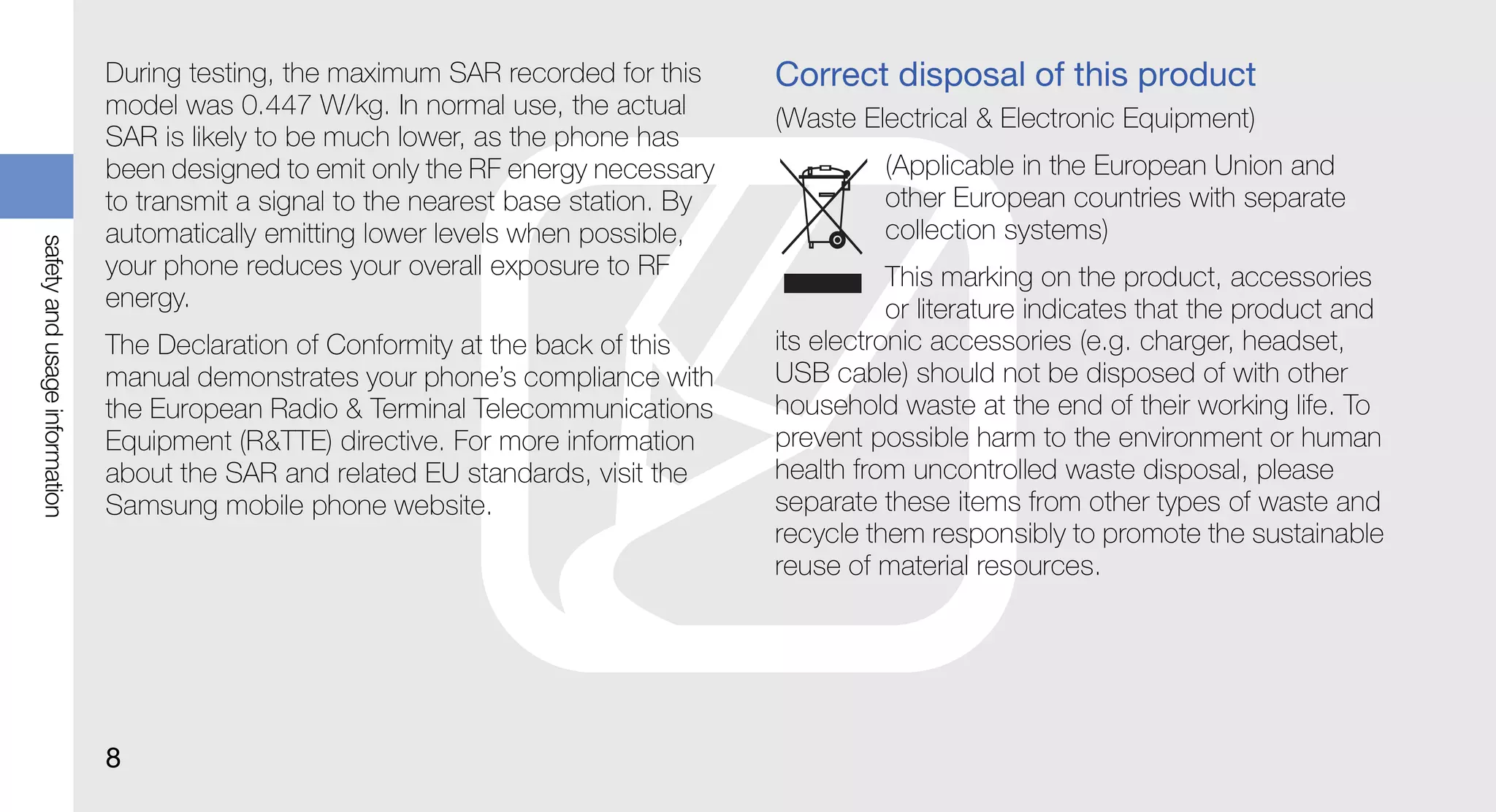 During testing, the maximum SAR recorded for this      Correct disposal of this product
                               model was 0.447 W/kg. In normal use, the actual        (Waste Electrical & Electronic Equipment)
                               SAR is likely to be much lower, as the phone has
                               been designed to emit only the RF energy necessary              (Applicable in the European Union and
                               to transmit a signal to the nearest base station. By            other European countries with separate
                               automatically emitting lower levels when possible,              collection systems)
safety and usage information




                               your phone reduces your overall exposure to RF                    This marking on the product, accessories
                               energy.                                                           or literature indicates that the product and
                               The Declaration of Conformity at the back of this      its electronic accessories (e.g. charger, headset,
                               manual demonstrates your phone’s compliance with       USB cable) should not be disposed of with other
                               the European Radio & Terminal Telecommunications       household waste at the end of their working life. To
                               Equipment (R&TTE) directive. For more information      prevent possible harm to the environment or human
                               about the SAR and related EU standards, visit the      health from uncontrolled waste disposal, please
                               Samsung mobile phone website.                          separate these items from other types of waste and
                                                                                      recycle them responsibly to promote the sustainable
                                                                                      reuse of material resources.




                               8
 