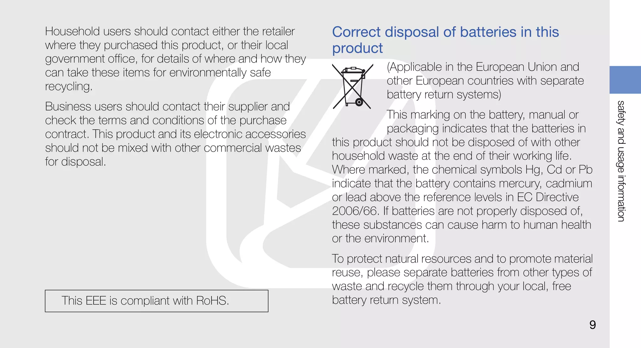 Household users should contact either the retailer      Correct disposal of batteries in this
where they purchased this product, or their local       product
government office, for details of where and how they
can take these items for environmentally safe                      (Applicable in the European Union and
recycling.                                                         other European countries with separate
                                                                   battery return systems)




                                                                                                                safety and usage information
Business users should contact their supplier and
check the terms and conditions of the purchase                      This marking on the battery, manual or
contract. This product and its electronic accessories               packaging indicates that the batteries in
should not be mixed with other commercial wastes        this product should not be disposed of with other
for disposal.                                           household waste at the end of their working life.
                                                        Where marked, the chemical symbols Hg, Cd or Pb
                                                        indicate that the battery contains mercury, cadmium
                                                        or lead above the reference levels in EC Directive
                                                        2006/66. If batteries are not properly disposed of,
                                                        these substances can cause harm to human health
                                                        or the environment.
                                                        To protect natural resources and to promote material
                                                        reuse, please separate batteries from other types of
                                                        waste and recycle them through your local, free
   This EEE is compliant with RoHS.                     battery return system.

                                                                                                            9
 