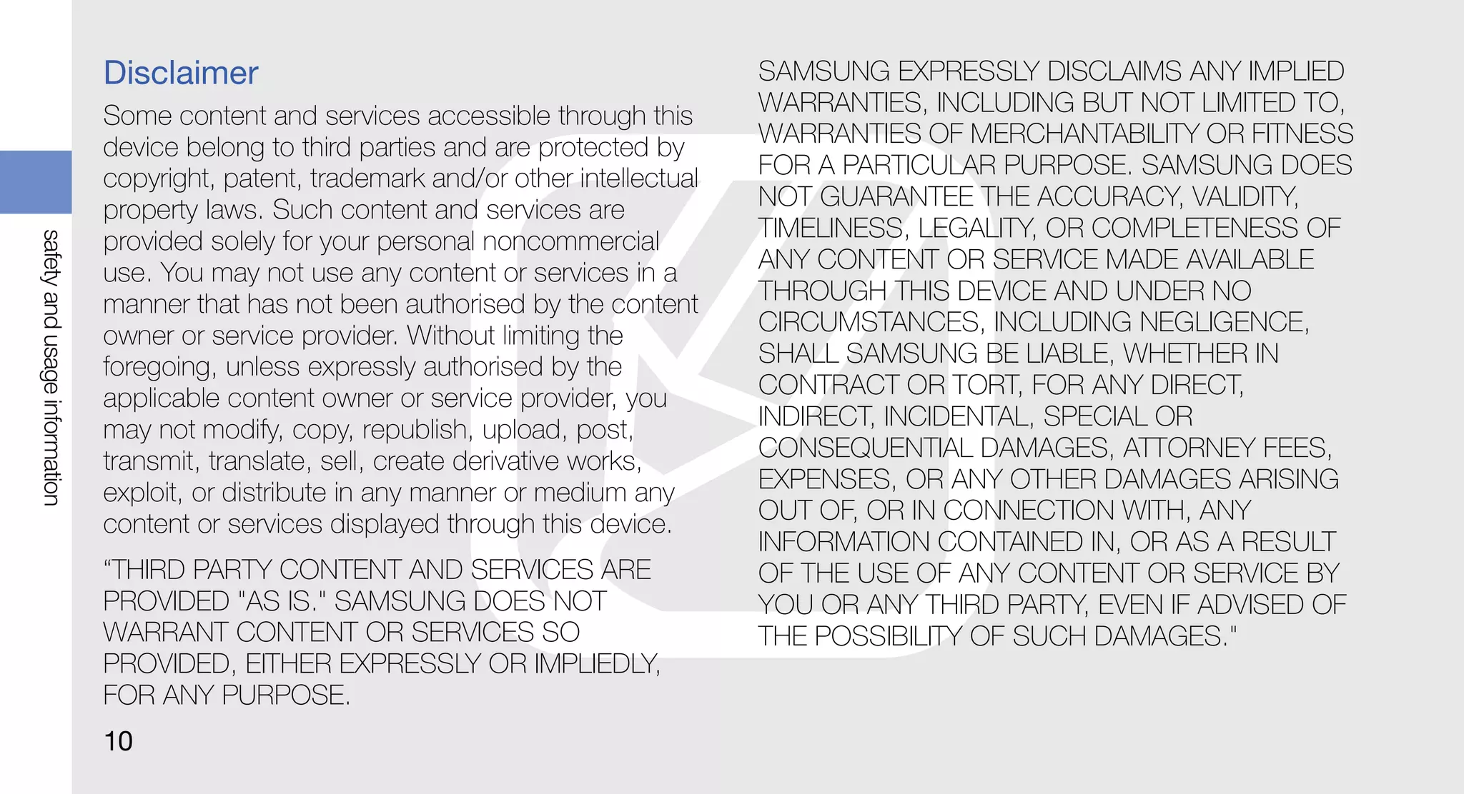 Disclaimer                                               SAMSUNG EXPRESSLY DISCLAIMS ANY IMPLIED
                               Some content and services accessible through this        WARRANTIES, INCLUDING BUT NOT LIMITED TO,
                               device belong to third parties and are protected by      WARRANTIES OF MERCHANTABILITY OR FITNESS
                               copyright, patent, trademark and/or other intellectual   FOR A PARTICULAR PURPOSE. SAMSUNG DOES
                               property laws. Such content and services are             NOT GUARANTEE THE ACCURACY, VALIDITY,
                                                                                        TIMELINESS, LEGALITY, OR COMPLETENESS OF
safety and usage information




                               provided solely for your personal noncommercial
                               use. You may not use any content or services in a        ANY CONTENT OR SERVICE MADE AVAILABLE
                               manner that has not been authorised by the content       THROUGH THIS DEVICE AND UNDER NO
                               owner or service provider. Without limiting the          CIRCUMSTANCES, INCLUDING NEGLIGENCE,
                               foregoing, unless expressly authorised by the            SHALL SAMSUNG BE LIABLE, WHETHER IN
                               applicable content owner or service provider, you        CONTRACT OR TORT, FOR ANY DIRECT,
                               may not modify, copy, republish, upload, post,           INDIRECT, INCIDENTAL, SPECIAL OR
                               transmit, translate, sell, create derivative works,      CONSEQUENTIAL DAMAGES, ATTORNEY FEES,
                               exploit, or distribute in any manner or medium any       EXPENSES, OR ANY OTHER DAMAGES ARISING
                               content or services displayed through this device.       OUT OF, OR IN CONNECTION WITH, ANY
                                                                                        INFORMATION CONTAINED IN, OR AS A RESULT
                               “THIRD PARTY CONTENT AND SERVICES ARE                    OF THE USE OF ANY CONTENT OR SERVICE BY
                               PROVIDED "AS IS." SAMSUNG DOES NOT                       YOU OR ANY THIRD PARTY, EVEN IF ADVISED OF
                               WARRANT CONTENT OR SERVICES SO                           THE POSSIBILITY OF SUCH DAMAGES."
                               PROVIDED, EITHER EXPRESSLY OR IMPLIEDLY,
                               FOR ANY PURPOSE.
                               10
 