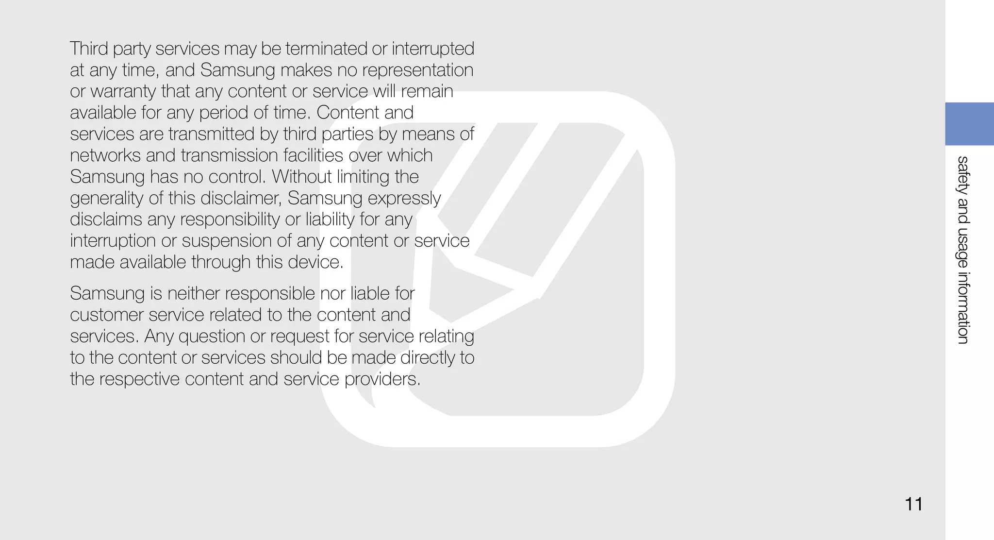 Third party services may be terminated or interrupted
at any time, and Samsung makes no representation
or warranty that any content or service will remain
available for any period of time. Content and
services are transmitted by third parties by means of
networks and transmission facilities over which




                                                              safety and usage information
Samsung has no control. Without limiting the
generality of this disclaimer, Samsung expressly
disclaims any responsibility or liability for any
interruption or suspension of any content or service
made available through this device.
Samsung is neither responsible nor liable for
customer service related to the content and
services. Any question or request for service relating
to the content or services should be made directly to
the respective content and service providers.




                                                         11
 
