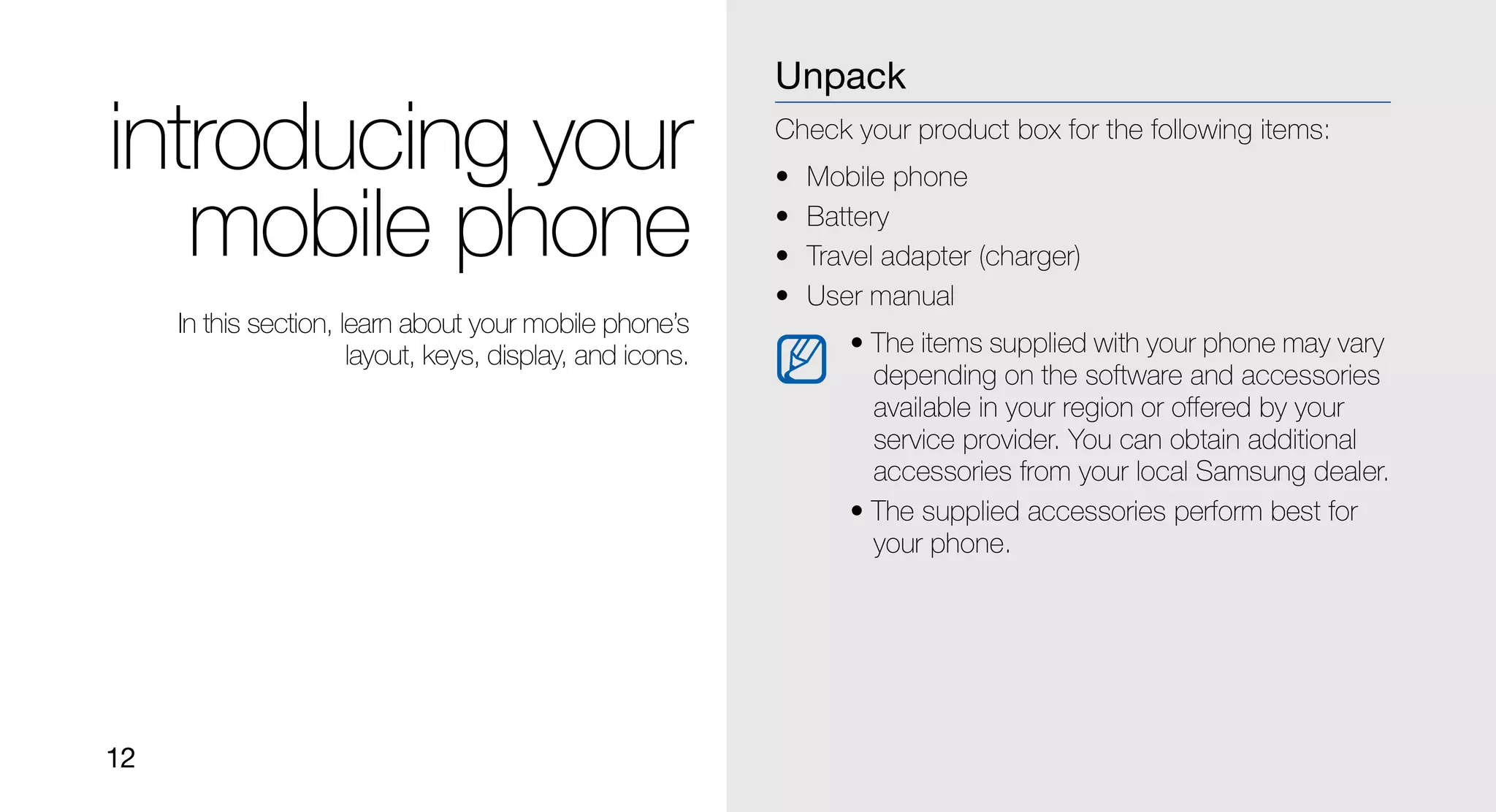 Unpack

introducing your                                           Check your product box for the following items:
                                                           •   Mobile phone

   mobile phone                                            •
                                                           •
                                                               Battery
                                                               Travel adapter (charger)
                                                           •   User manual
     In this section, learn about your mobile phone’s
                       layout, keys, display, and icons.          • The items supplied with your phone may vary
                                                                    depending on the software and accessories
                                                                    available in your region or offered by your
                                                                    service provider. You can obtain additional
                                                                    accessories from your local Samsung dealer.
                                                                  • The supplied accessories perform best for
                                                                    your phone.




12
 