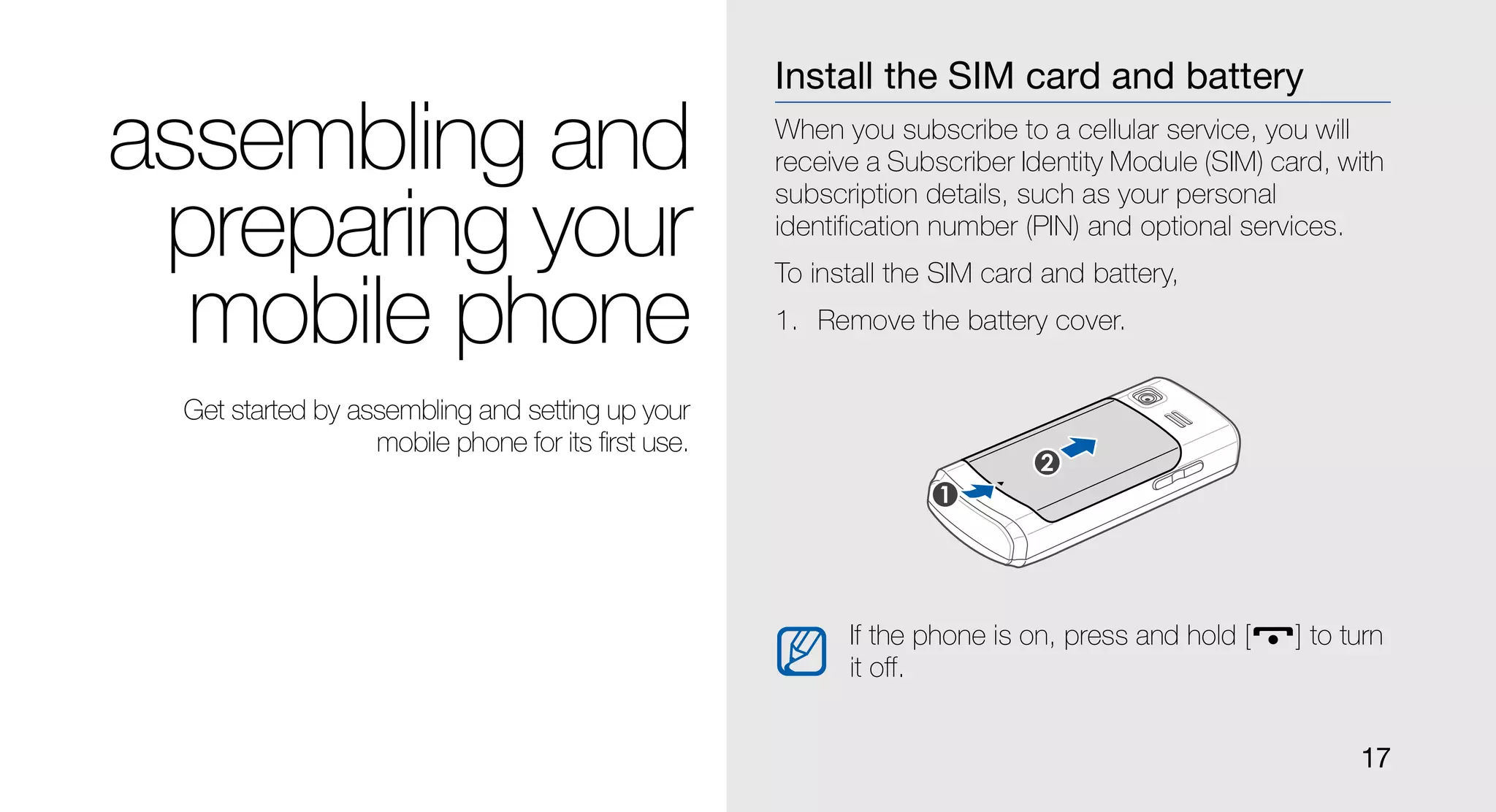 Install the SIM card and battery

assembling and                                      When you subscribe to a cellular service, you will
                                                    receive a Subscriber Identity Module (SIM) card, with
                                                    subscription details, such as your personal
 preparing your                                     identification number (PIN) and optional services.
                                                    To install the SIM card and battery,

  mobile phone                                      1. Remove the battery cover.


 Get started by assembling and setting up your
                  mobile phone for its first use.




                                                          If the phone is on, press and hold [   ] to turn
                                                          it off.


                                                                                                       17
 