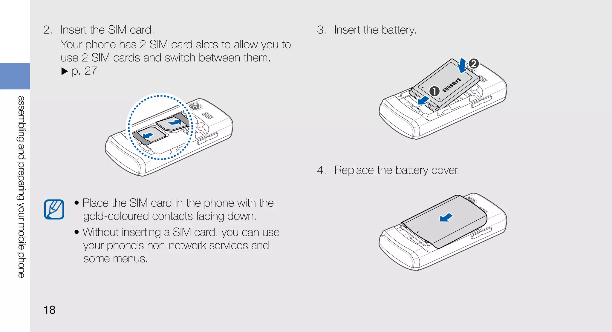 2. Insert the SIM card.                              3. Insert the battery.
                                                Your phone has 2 SIM card slots to allow you to
                                                use 2 SIM cards and switch between them.
                                                   p. 27
assembling and preparing your mobile phone




                                                                                                  4. Replace the battery cover.

                                                   • Place the SIM card in the phone with the
                                                     gold-coloured contacts facing down.
                                                   • Without inserting a SIM card, you can use
                                                     your phone’s non-network services and
                                                     some menus.



                                             18
 