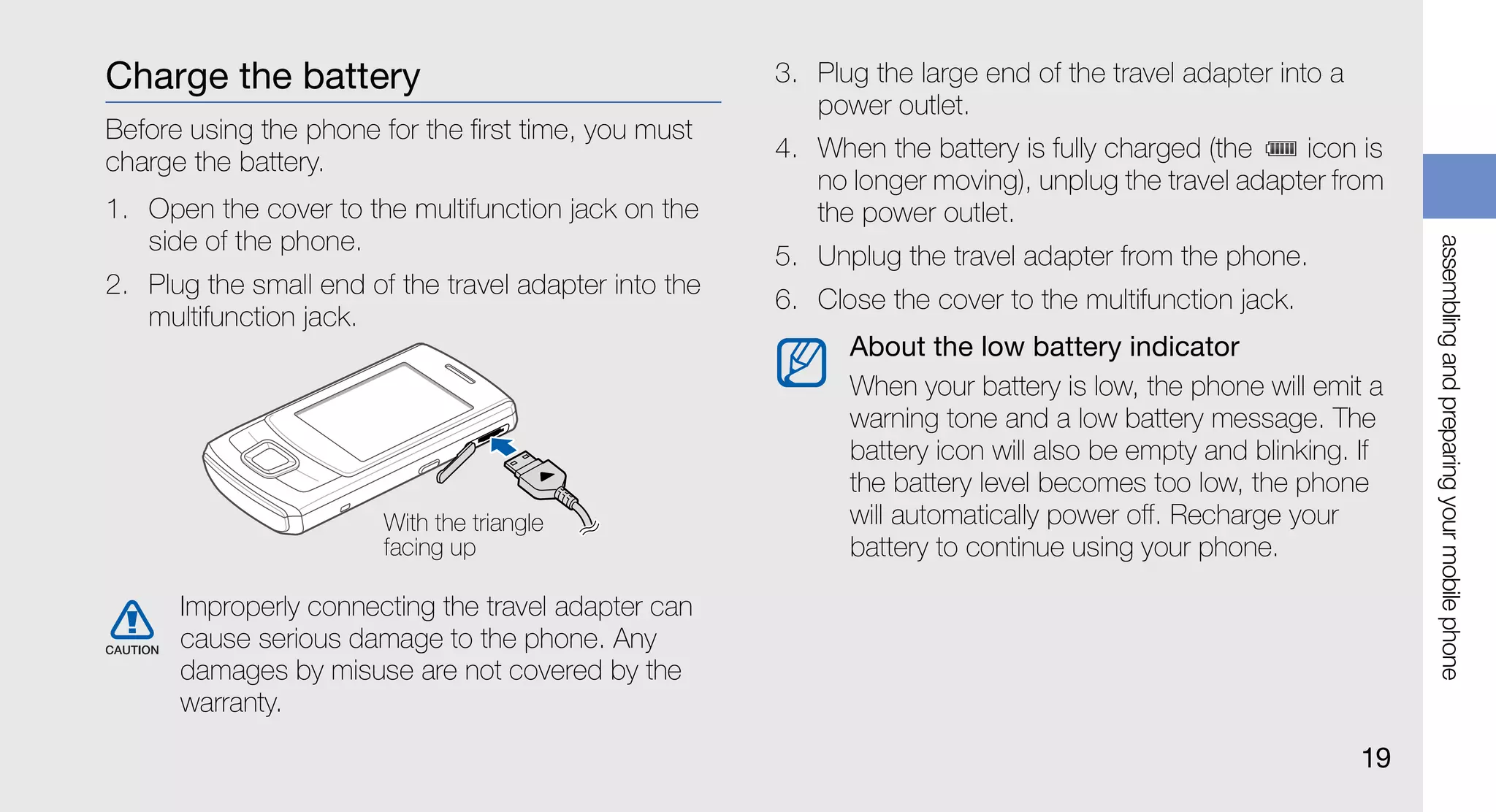 Charge the battery                                     3. Plug the large end of the travel adapter into a
                                                          power outlet.
Before using the phone for the first time, you must
charge the battery.                                    4. When the battery is fully charged (the    icon is
                                                          no longer moving), unplug the travel adapter from
1. Open the cover to the multifunction jack on the        the power outlet.
   side of the phone.




                                                                                                                 assembling and preparing your mobile phone
                                                       5. Unplug the travel adapter from the phone.
2. Plug the small end of the travel adapter into the
                                                       6. Close the cover to the multifunction jack.
   multifunction jack.
                                                             About the low battery indicator
                                                             When your battery is low, the phone will emit a
                                                             warning tone and a low battery message. The
                                                             battery icon will also be empty and blinking. If
                                                             the battery level becomes too low, the phone
                        With the triangle                    will automatically power off. Recharge your
                        facing up                            battery to continue using your phone.

      Improperly connecting the travel adapter can
      cause serious damage to the phone. Any
      damages by misuse are not covered by the
      warranty.
                                                                                                            19
 