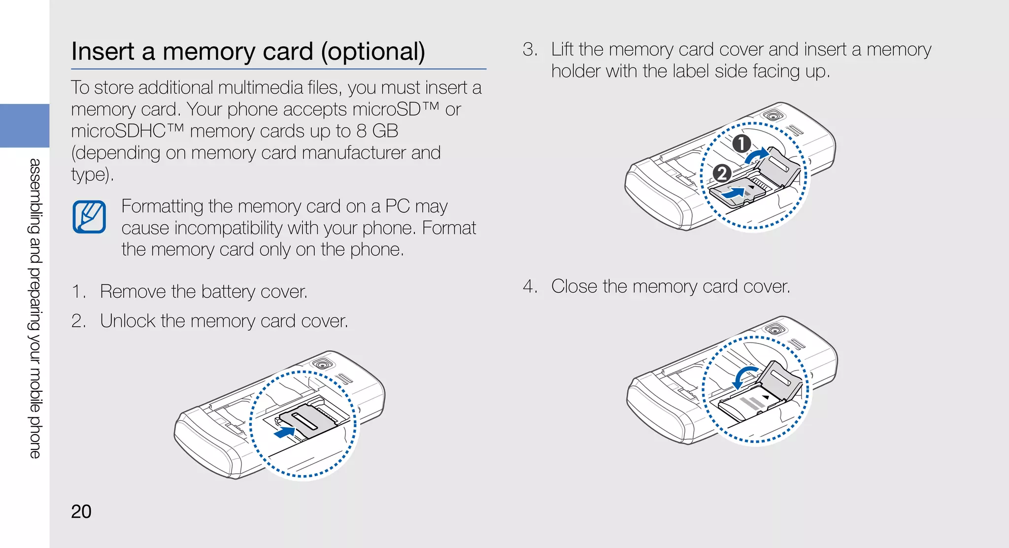 Insert a memory card (optional)                           3. Lift the memory card cover and insert a memory
                                                                                                          holder with the label side facing up.
                                             To store additional multimedia files, you must insert a
                                             memory card. Your phone accepts microSD™ or
                                             microSDHC™ memory cards up to 8 GB
                                             (depending on memory card manufacturer and
assembling and preparing your mobile phone




                                             type).
                                                   Formatting the memory card on a PC may
                                                   cause incompatibility with your phone. Format
                                                   the memory card only on the phone.

                                             1. Remove the battery cover.                              4. Close the memory card cover.
                                             2. Unlock the memory card cover.




                                             20
 