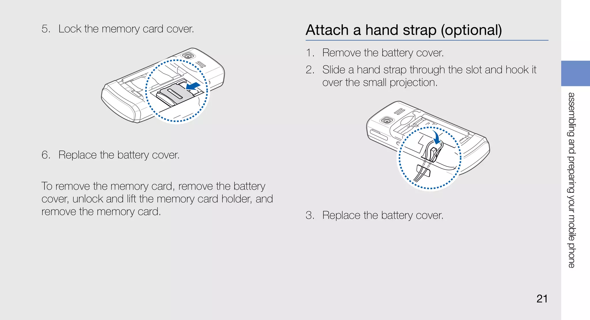 5. Lock the memory card cover.                       Attach a hand strap (optional)
                                                     1. Remove the battery cover.
                                                     2. Slide a hand strap through the slot and hook it
                                                        over the small projection.




                                                                                                               assembling and preparing your mobile phone
6. Replace the battery cover.

To remove the memory card, remove the battery
cover, unlock and lift the memory card holder, and
remove the memory card.                              3. Replace the battery cover.




                                                                                                          21
 