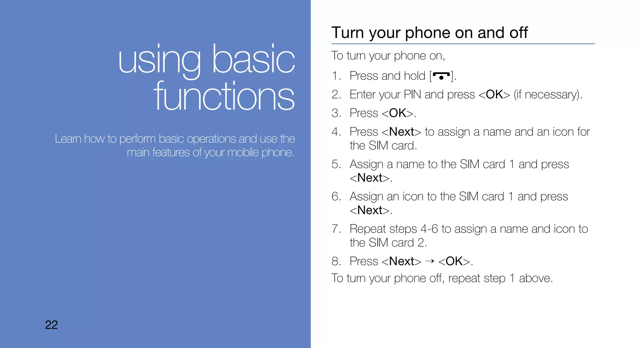 Turn your phone on and off

             using basic                             To turn your phone on,
                                                     1. Press and hold [      ].

               functions                             2. Enter your PIN and press <OK> (if necessary).
                                                     3. Press <OK>.
                                                     4. Press <Next> to assign a name and an icon for
 Learn how to perform basic operations and use the
                                                        the SIM card.
               main features of your mobile phone.
                                                     5. Assign a name to the SIM card 1 and press
                                                        <Next>.
                                                     6. Assign an icon to the SIM card 1 and press
                                                        <Next>.
                                                     7. Repeat steps 4-6 to assign a name and icon to
                                                        the SIM card 2.
                                                     8. Press <Next> → <OK>.
                                                     To turn your phone off, repeat step 1 above.


22
 