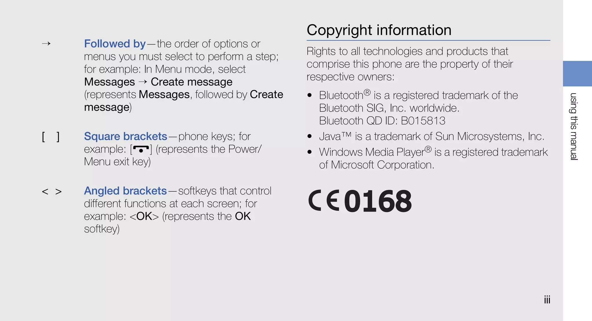 Copyright information
→       Followed by—the order of options or
        menus you must select to perform a step;   Rights to all technologies and products that
        for example: In Menu mode, select          comprise this phone are the property of their
        Messages → Create message                  respective owners:
        (represents Messages, followed by Create   • Bluetooth® is a registered trademark of the




                                                                                                         using this manual
        message)                                     Bluetooth SIG, Inc. worldwide.
                                                     Bluetooth QD ID: B015813
[   ]   Square brackets—phone keys; for            • Java™ is a trademark of Sun Microsystems, Inc.
        example: [    ] (represents the Power/     • Windows Media Player® is a registered trademark
        Menu exit key)                               of Microsoft Corporation.

< >     Angled brackets—softkeys that control
        different functions at each screen; for
        example: <OK> (represents the OK
        softkey)




                                                                                                   iii
 