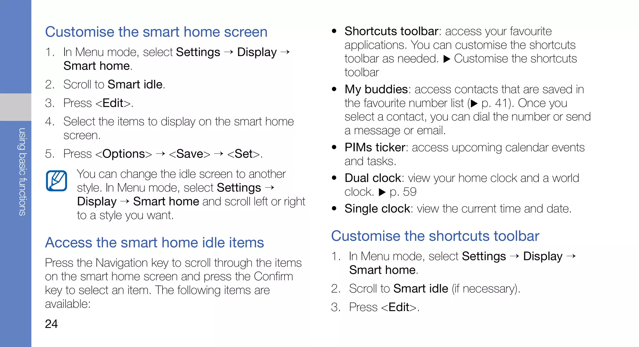 Customise the smart home screen                        • Shortcuts toolbar: access your favourite
                                                                                 applications. You can customise the shortcuts
                        1. In Menu mode, select Settings → Display →
                                                                                 toolbar as needed. Customise the shortcuts
                           Smart home.
                                                                                 toolbar
                        2. Scroll to Smart idle.                               • My buddies: access contacts that are saved in
                        3. Press <Edit>.                                         the favourite number list ( p. 41). Once you
                        4. Select the items to display on the smart home         select a contact, you can dial the number or send
                                                                                 a message or email.
using basic functions




                           screen.
                                                                               • PIMs ticker: access upcoming calendar events
                        5. Press <Options> → <Save> → <Set>.
                                                                                 and tasks.
                              You can change the idle screen to another        • Dual clock: view your home clock and a world
                              style. In Menu mode, select Settings →             clock. p. 59
                              Display → Smart home and scroll left or right
                                                                               • Single clock: view the current time and date.
                              to a style you want.

                        Access the smart home idle items                       Customise the shortcuts toolbar
                                                                               1. In Menu mode, select Settings → Display →
                        Press the Navigation key to scroll through the items
                                                                                  Smart home.
                        on the smart home screen and press the Confirm
                        key to select an item. The following items are         2. Scroll to Smart idle (if necessary).
                        available:                                             3. Press <Edit>.
                        24
 