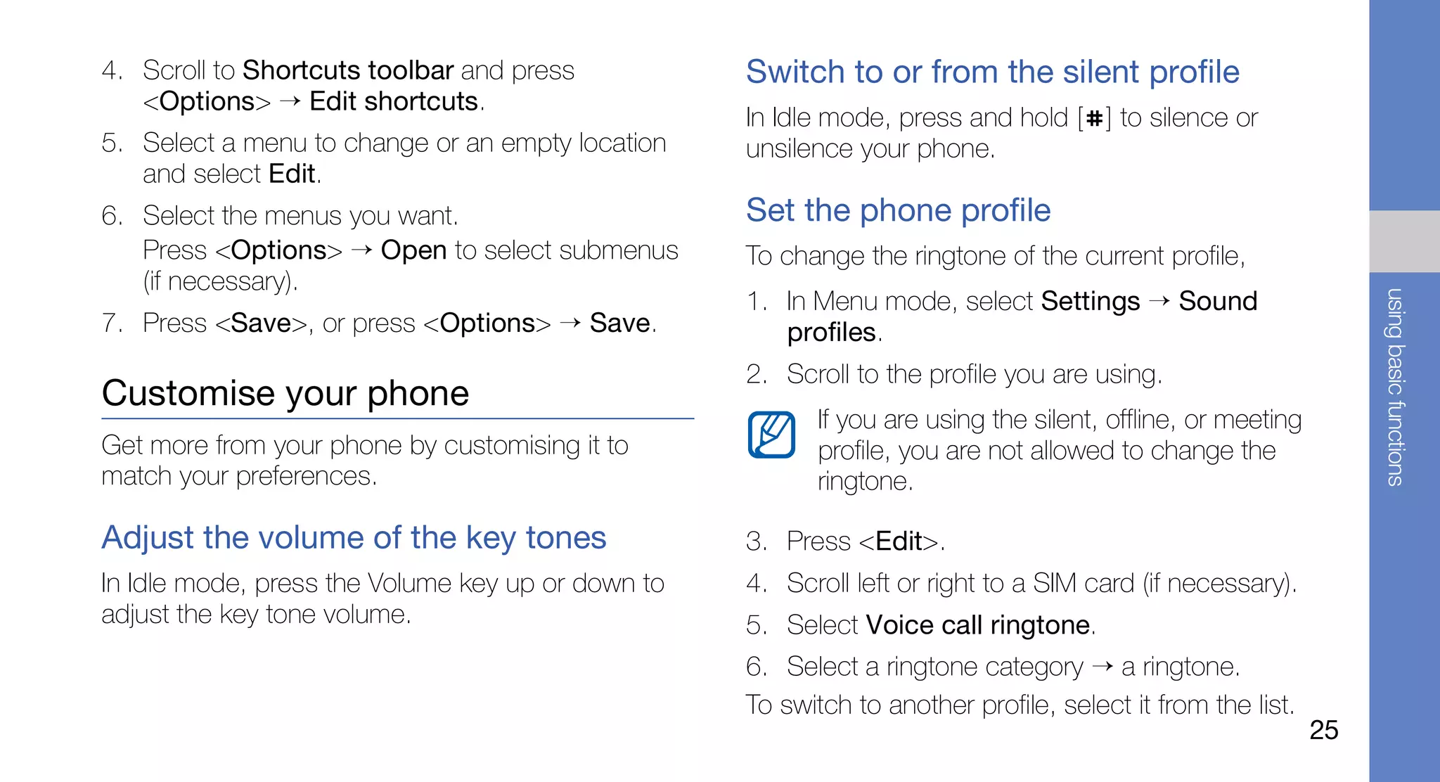 4. Scroll to Shortcuts toolbar and press           Switch to or from the silent profile
   <Options> → Edit shortcuts.
                                                   In Idle mode, press and hold [ ] to silence or
5. Select a menu to change or an empty location    unsilence your phone.
   and select Edit.
6. Select the menus you want.                      Set the phone profile
   Press <Options> → Open to select submenus       To change the ringtone of the current profile,
   (if necessary).
                                                   1. In Menu mode, select Settings → Sound




                                                                                                                  using basic functions
7. Press <Save>, or press <Options> → Save.           profiles.
                                                   2. Scroll to the profile you are using.
Customise your phone
                                                          If you are using the silent, offline, or meeting
Get more from your phone by customising it to             profile, you are not allowed to change the
match your preferences.                                   ringtone.

Adjust the volume of the key tones                 3. Press <Edit>.
In Idle mode, press the Volume key up or down to   4. Scroll left or right to a SIM card (if necessary).
adjust the key tone volume.                        5. Select Voice call ringtone.
                                                   6. Select a ringtone category → a ringtone.
                                                   To switch to another profile, select it from the list.
                                                                                                             25
 