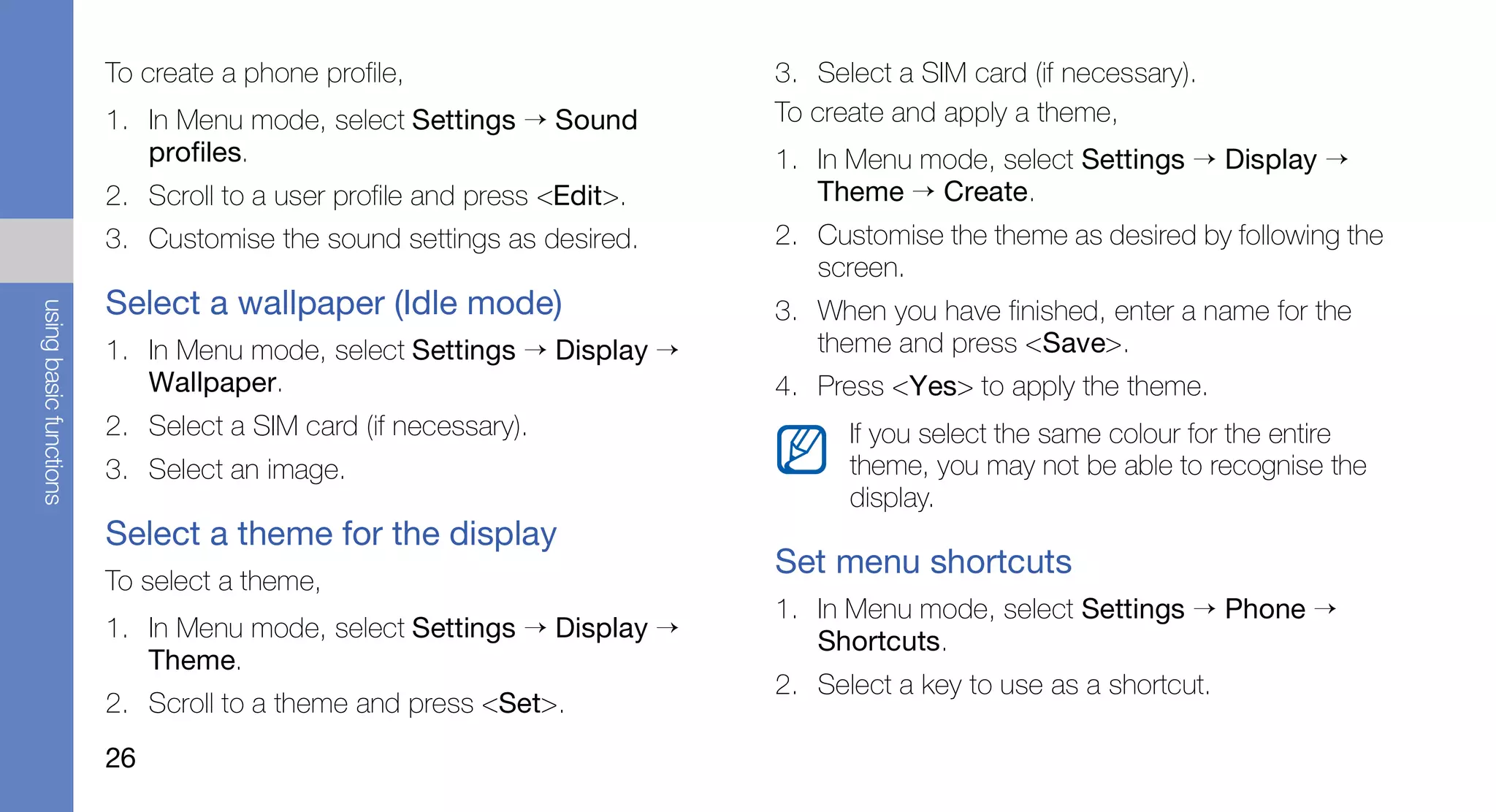 To create a phone profile,                      3. Select a SIM card (if necessary).
                        1. In Menu mode, select Settings → Sound        To create and apply a theme,
                           profiles.                                    1. In Menu mode, select Settings → Display →
                        2. Scroll to a user profile and press <Edit>.      Theme → Create.
                        3. Customise the sound settings as desired.     2. Customise the theme as desired by following the
                                                                           screen.
                        Select a wallpaper (Idle mode)
using basic functions




                                                                        3. When you have finished, enter a name for the
                        1. In Menu mode, select Settings → Display →       theme and press <Save>.
                           Wallpaper.                                   4. Press <Yes> to apply the theme.
                        2. Select a SIM card (if necessary).                  If you select the same colour for the entire
                        3. Select an image.                                   theme, you may not be able to recognise the
                                                                              display.
                        Select a theme for the display
                                                                        Set menu shortcuts
                        To select a theme,
                                                                        1. In Menu mode, select Settings → Phone →
                        1. In Menu mode, select Settings → Display →       Shortcuts.
                           Theme.
                                                                        2. Select a key to use as a shortcut.
                        2. Scroll to a theme and press <Set>.
                        26
 