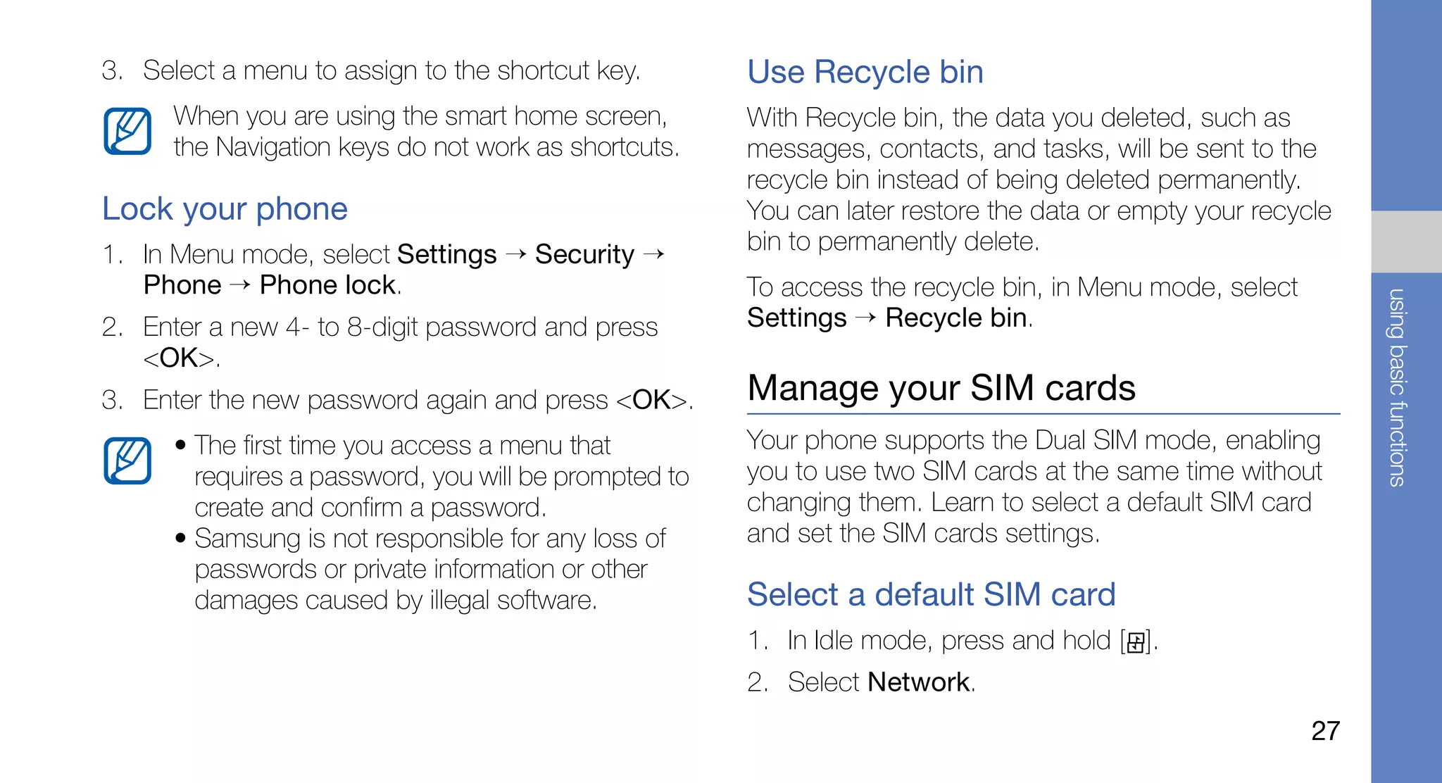 3. Select a menu to assign to the shortcut key.        Use Recycle bin
      When you are using the smart home screen,        With Recycle bin, the data you deleted, such as
      the Navigation keys do not work as shortcuts.    messages, contacts, and tasks, will be sent to the
                                                       recycle bin instead of being deleted permanently.
Lock your phone                                        You can later restore the data or empty your recycle
1. In Menu mode, select Settings → Security →          bin to permanently delete.
   Phone → Phone lock.                                 To access the recycle bin, in Menu mode, select




                                                                                                              using basic functions
2. Enter a new 4- to 8-digit password and press        Settings → Recycle bin.
   <OK>.
3. Enter the new password again and press <OK>.        Manage your SIM cards
      • The first time you access a menu that          Your phone supports the Dual SIM mode, enabling
        requires a password, you will be prompted to   you to use two SIM cards at the same time without
        create and confirm a password.                 changing them. Learn to select a default SIM card
      • Samsung is not responsible for any loss of     and set the SIM cards settings.
        passwords or private information or other
        damages caused by illegal software.            Select a default SIM card
                                                       1. In Idle mode, press and hold [ ].
                                                       2. Select Network.
                                                                                                         27
 