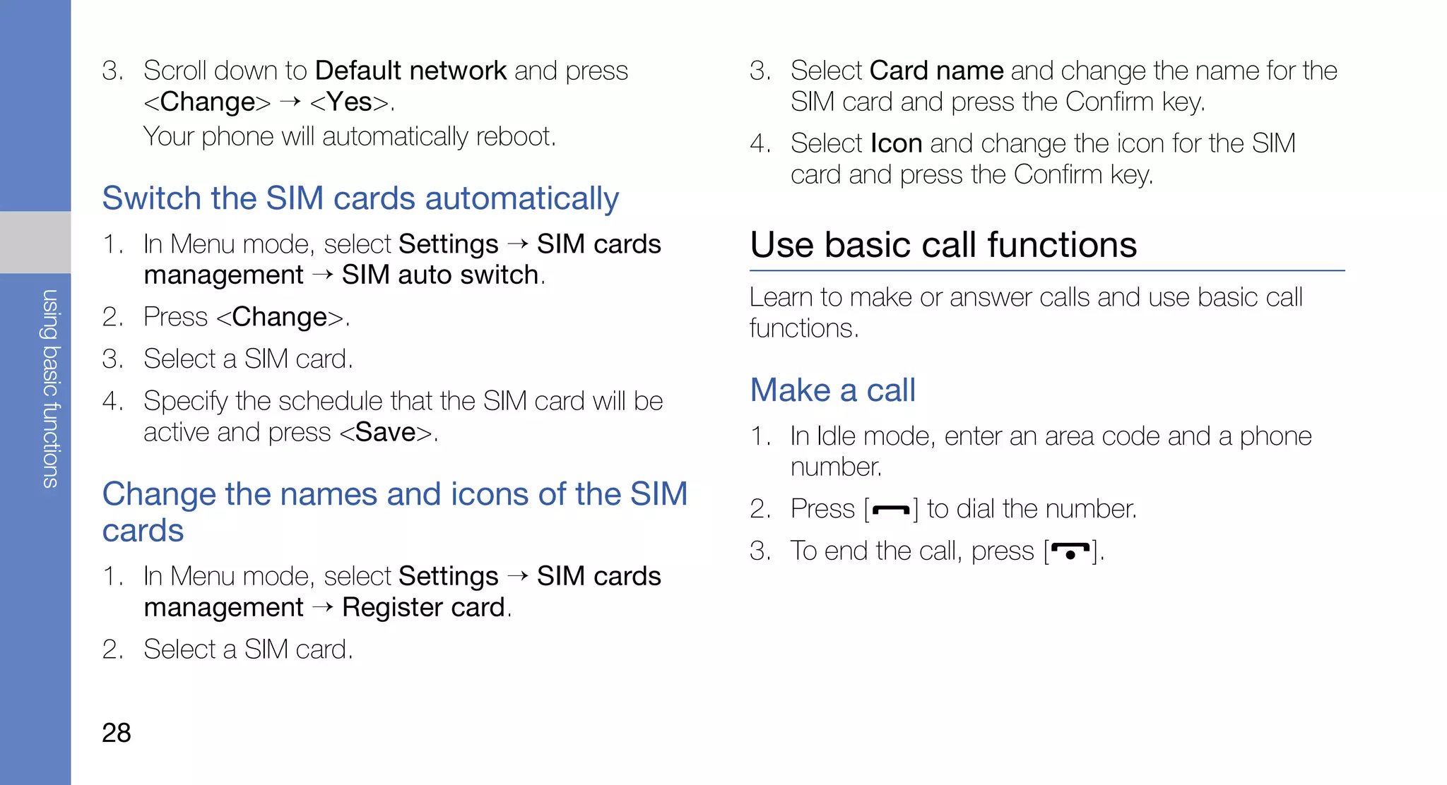 3. Scroll down to Default network and press         3. Select Card name and change the name for the
                           <Change> → <Yes>.                                   SIM card and press the Confirm key.
                           Your phone will automatically reboot.            4. Select Icon and change the icon for the SIM
                                                                               card and press the Confirm key.
                        Switch the SIM cards automatically
                        1. In Menu mode, select Settings → SIM cards        Use basic call functions
                           management → SIM auto switch.
                                                                            Learn to make or answer calls and use basic call
using basic functions




                        2. Press <Change>.                                  functions.
                        3. Select a SIM card.
                        4. Specify the schedule that the SIM card will be   Make a call
                           active and press <Save>.                         1. In Idle mode, enter an area code and a phone
                                                                               number.
                        Change the names and icons of the SIM               2. Press [    ] to dial the number.
                        cards
                                                                            3. To end the call, press [   ].
                        1. In Menu mode, select Settings → SIM cards
                           management → Register card.
                        2. Select a SIM card.


                        28
 