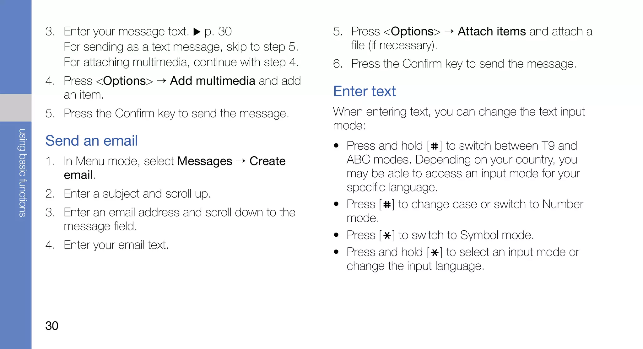 3. Enter your message text. p. 30                    5. Press <Options> → Attach items and attach a
                           For sending as a text message, skip to step 5.       file (if necessary).
                           For attaching multimedia, continue with step 4.   6. Press the Confirm key to send the message.
                        4. Press <Options> → Add multimedia and add
                           an item.                                          Enter text
                        5. Press the Confirm key to send the message.        When entering text, you can change the text input
                                                                             mode:
using basic functions




                        Send an email                                        • Press and hold [ ] to switch between T9 and
                        1. In Menu mode, select Messages → Create              ABC modes. Depending on your country, you
                           email.                                              may be able to access an input mode for your
                                                                               specific language.
                        2. Enter a subject and scroll up.
                                                                             • Press [ ] to change case or switch to Number
                        3. Enter an email address and scroll down to the       mode.
                           message field.
                                                                             • Press [ ] to switch to Symbol mode.
                        4. Enter your email text.
                                                                             • Press and hold [ ] to select an input mode or
                                                                               change the input language.



                        30
 