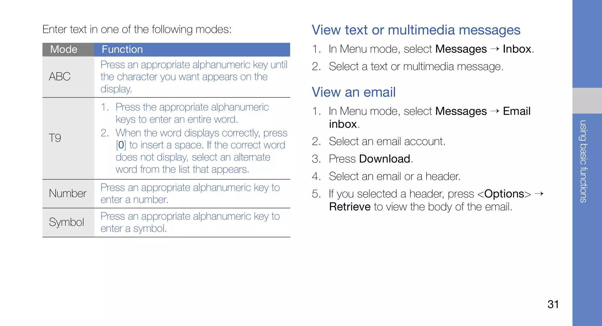 Enter text in one of the following modes:                   View text or multimedia messages
 Mode       Function                                        1. In Menu mode, select Messages → Inbox.
            Press an appropriate alphanumeric key until     2. Select a text or multimedia message.
 ABC        the character you want appears on the
            display.                                        View an email
            1. Press the appropriate alphanumeric           1. In Menu mode, select Messages → Email
               keys to enter an entire word.                   inbox.




                                                                                                                  using basic functions
            2. When the word displays correctly, press
 T9                                                         2. Select an email account.
               [0] to insert a space. If the correct word
               does not display, select an alternate        3. Press Download.
               word from the list that appears.
                                                            4. Select an email or a header.
            Press an appropriate alphanumeric key to
 Number
            enter a number.
                                                            5. If you selected a header, press <Options> →
                                                               Retrieve to view the body of the email.
            Press an appropriate alphanumeric key to
 Symbol
            enter a symbol.




                                                                                                             31
 