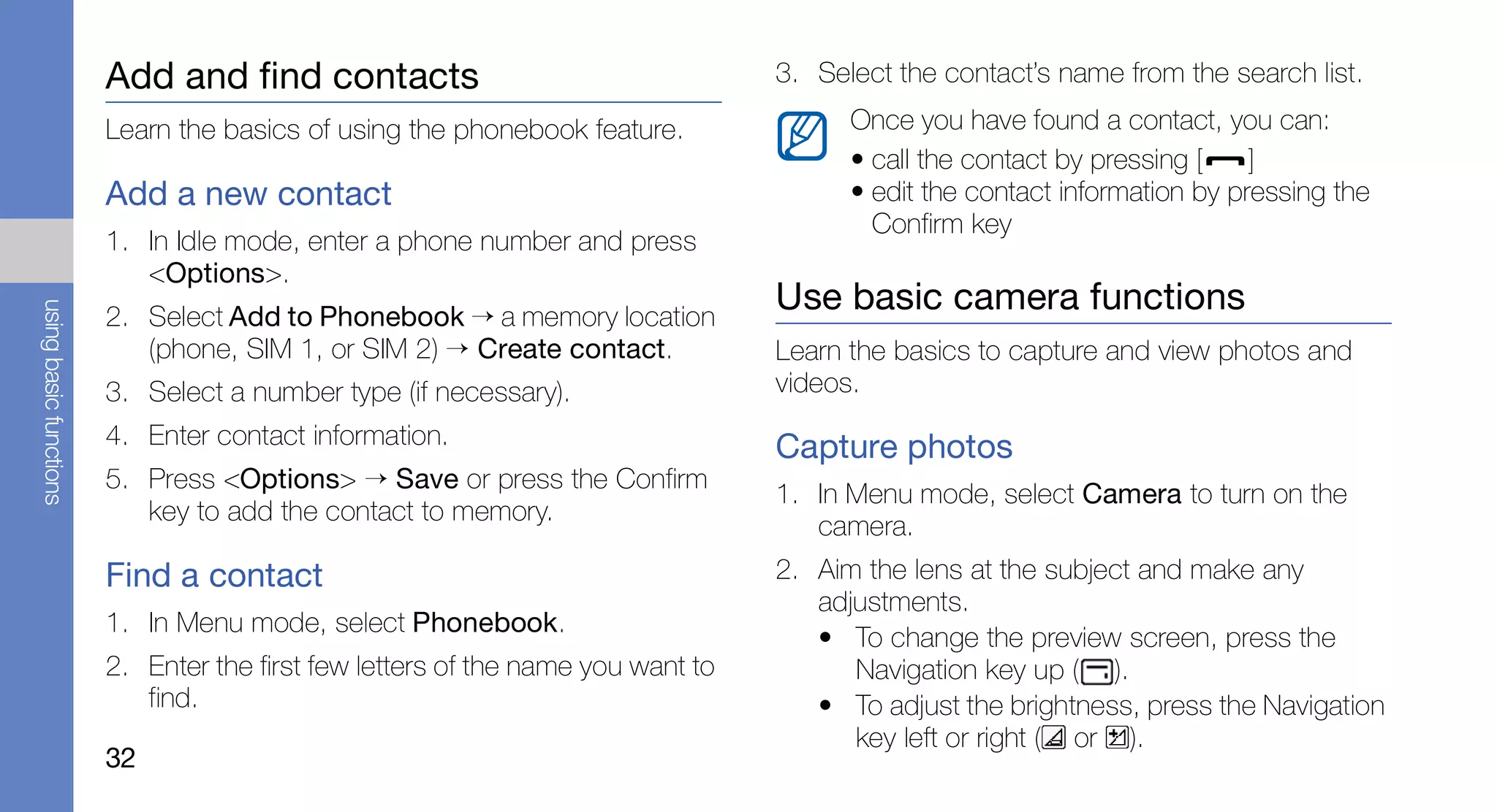 Add and find contacts                                    3. Select the contact’s name from the search list.

                        Learn the basics of using the phonebook feature.               Once you have found a contact, you can:
                                                                                       • call the contact by pressing [    ]
                        Add a new contact                                              • edit the contact information by pressing the
                                                                                         Confirm key
                        1. In Idle mode, enter a phone number and press
                           <Options>.
                                                                                 Use basic camera functions
using basic functions




                        2. Select Add to Phonebook → a memory location
                           (phone, SIM 1, or SIM 2) → Create contact.            Learn the basics to capture and view photos and
                        3. Select a number type (if necessary).                  videos.
                        4. Enter contact information.                            Capture photos
                        5. Press <Options> → Save or press the Confirm
                                                                                 1. In Menu mode, select Camera to turn on the
                           key to add the contact to memory.
                                                                                    camera.
                        Find a contact                                           2. Aim the lens at the subject and make any
                                                                                    adjustments.
                        1. In Menu mode, select Phonebook.
                                                                                    • To change the preview screen, press the
                        2. Enter the first few letters of the name you want to         Navigation key up ( ).
                           find.                                                    • To adjust the brightness, press the Navigation
                                                                                       key left or right ( or ).
                        32
 