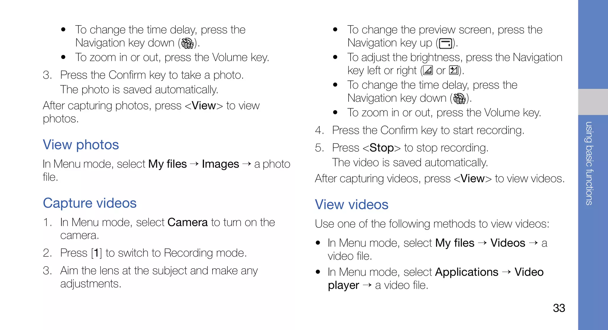 • To change the time delay, press the              • To change the preview screen, press the
     Navigation key down ( ).                           Navigation key up ( ).
   • To zoom in or out, press the Volume key.         • To adjust the brightness, press the Navigation
3. Press the Confirm key to take a photo.               key left or right ( or ).
    The photo is saved automatically.                 • To change the time delay, press the
                                                        Navigation key down ( ).
After capturing photos, press <View> to view
                                                      • To zoom in or out, press the Volume key.
photos.




                                                                                                           using basic functions
                                                   4. Press the Confirm key to start recording.
View photos                                        5. Press <Stop> to stop recording.
In Menu mode, select My files → Images → a photo       The video is saved automatically.
file.                                              After capturing videos, press <View> to view videos.

Capture videos                                     View videos
1. In Menu mode, select Camera to turn on the      Use one of the following methods to view videos:
   camera.
                                                   • In Menu mode, select My files → Videos → a
2. Press [1] to switch to Recording mode.            video file.
3. Aim the lens at the subject and make any        • In Menu mode, select Applications → Video
   adjustments.                                      player → a video file.

                                                                                                      33
 
