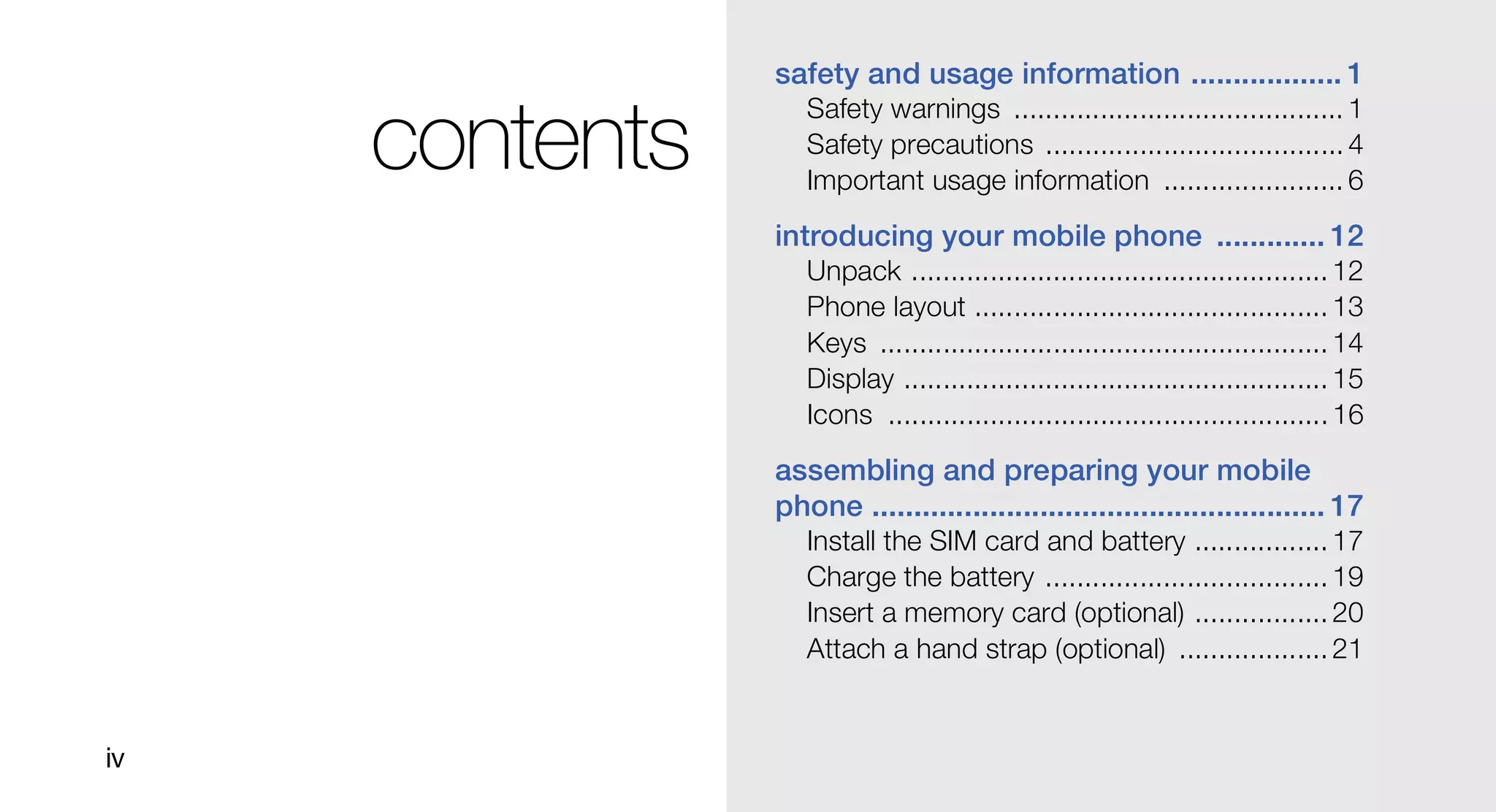 safety and usage information .................. 1
                   Safety warnings .......................................... 1
     contents      Safety precautions ...................................... 4
                   Important usage information ....................... 6
                introducing your mobile phone ............. 12
                   Unpack ..................................................... 12
                   Phone layout ............................................. 13
                   Keys ......................................................... 14
                   Display ...................................................... 15
                   Icons ........................................................ 16

                assembling and preparing your mobile
                phone ...................................................... 17
                   Install the SIM card and battery ................. 17
                   Charge the battery .................................... 19
                   Insert a memory card (optional) ................. 20
                   Attach a hand strap (optional) ................... 21


iv
 