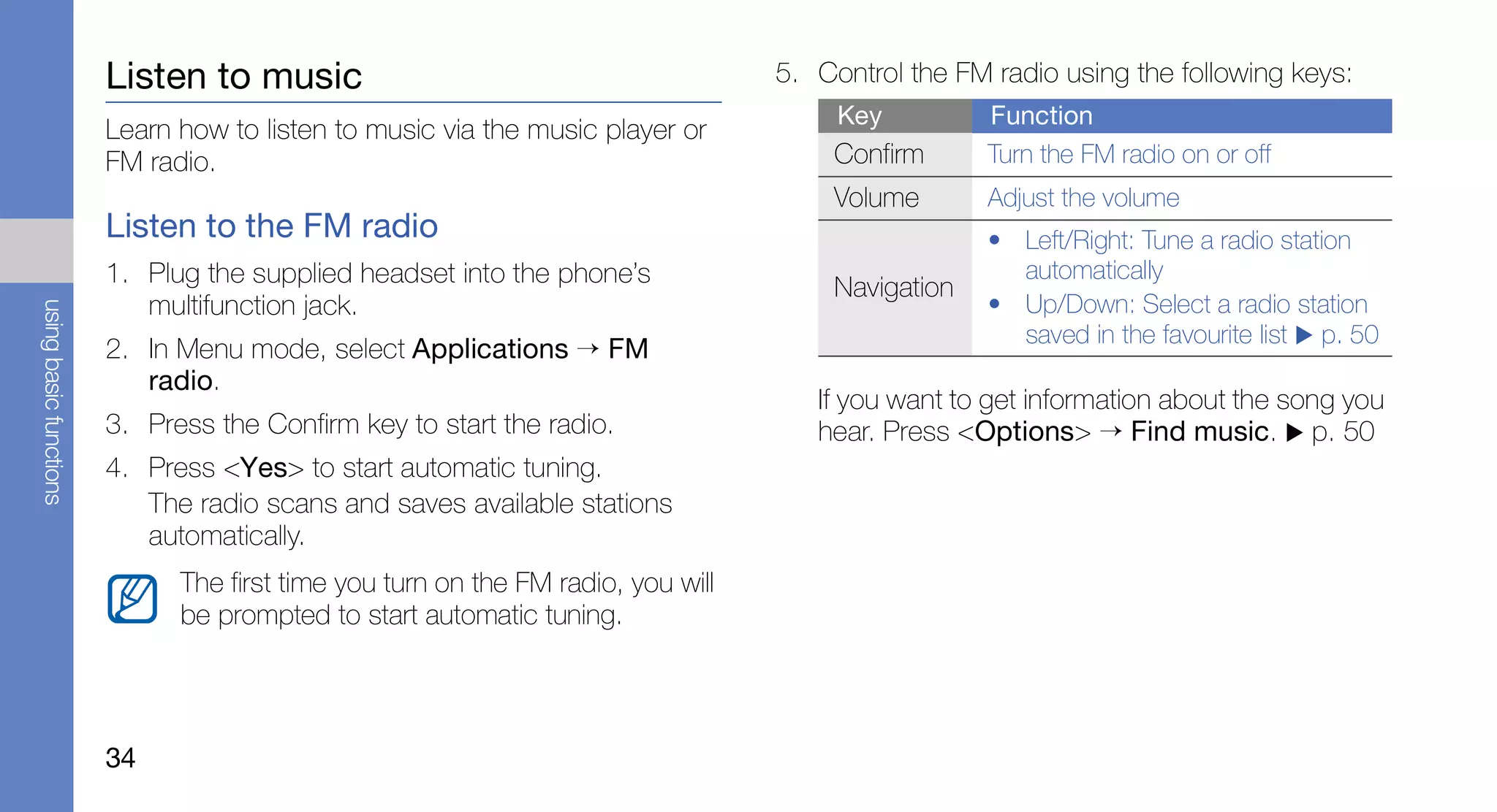 Listen to music                                           5. Control the FM radio using the following keys:
                                                                                       Key          Function
                        Learn how to listen to music via the music player or
                        FM radio.                                                     Confirm       Turn the FM radio on or off
                                                                                      Volume        Adjust the volume
                        Listen to the FM radio                                                      • Left/Right: Tune a radio station
                        1. Plug the supplied headset into the phone’s                                 automatically
                                                                                      Navigation
                           multifunction jack.                                                      • Up/Down: Select a radio station
using basic functions




                                                                                                      saved in the favourite list p. 50
                        2. In Menu mode, select Applications → FM
                           radio.
                                                                                     If you want to get information about the song you
                        3. Press the Confirm key to start the radio.                 hear. Press <Options> → Find music. p. 50
                        4. Press <Yes> to start automatic tuning.
                           The radio scans and saves available stations
                           automatically.
                              The first time you turn on the FM radio, you will
                              be prompted to start automatic tuning.




                        34
 