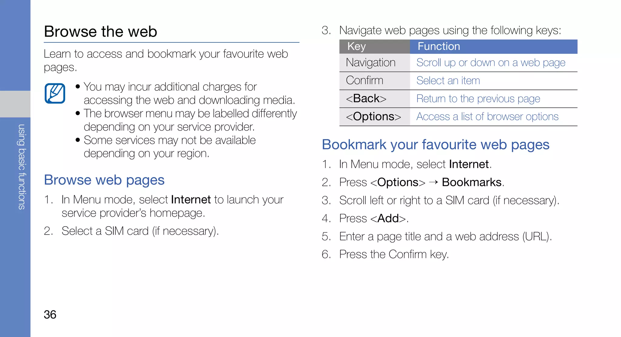 Browse the web                                         3. Navigate web pages using the following keys:
                                                                                    Key             Function
                        Learn to access and bookmark your favourite web
                        pages.                                                      Navigation      Scroll up or down on a web page
                                                                                    Confirm         Select an item
                              • You may incur additional charges for
                                accessing the web and downloading media.            <Back>          Return to the previous page
                              • The browser menu may be labelled differently        <Options>       Access a list of browser options
                                depending on your service provider.
using basic functions




                              • Some services may not be available             Bookmark your favourite web pages
                                depending on your region.
                                                                               1. In Menu mode, select Internet.
                        Browse web pages                                       2. Press <Options> → Bookmarks.
                        1. In Menu mode, select Internet to launch your        3. Scroll left or right to a SIM card (if necessary).
                           service provider’s homepage.                        4. Press <Add>.
                        2. Select a SIM card (if necessary).                   5. Enter a page title and a web address (URL).
                                                                               6. Press the Confirm key.




                        36
 