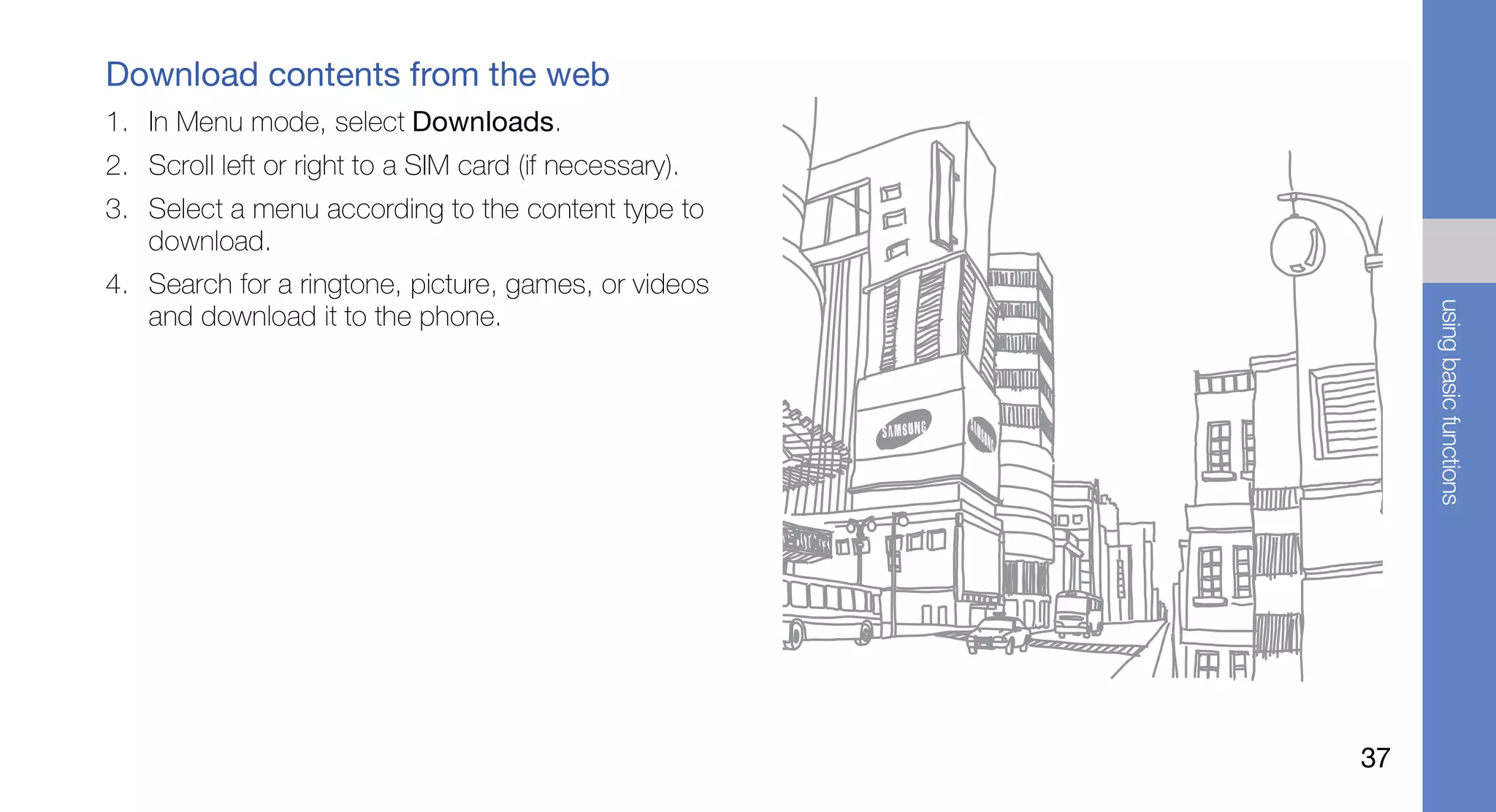 Download contents from the web
1. In Menu mode, select Downloads.
2. Scroll left or right to a SIM card (if necessary).
3. Select a menu according to the content type to
   download.
4. Search for a ringtone, picture, games, or videos




                                                             using basic functions
   and download it to the phone.




                                                        37
 
