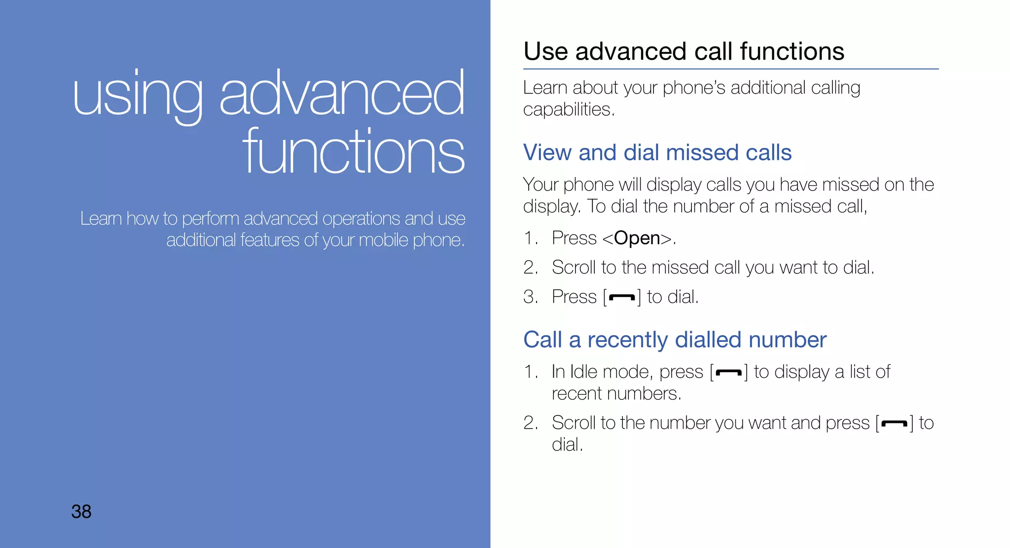 Use advanced call functions

using advanced                                         Learn about your phone’s additional calling
                                                       capabilities.


       functions                                       View and dial missed calls
                                                       Your phone will display calls you have missed on the
                                                       display. To dial the number of a missed call,
Learn how to perform advanced operations and use
           additional features of your mobile phone.   1. Press <Open>.
                                                       2. Scroll to the missed call you want to dial.
                                                       3. Press [    ] to dial.

                                                       Call a recently dialled number
                                                       1. In Idle mode, press [    ] to display a list of
                                                          recent numbers.
                                                       2. Scroll to the number you want and press [         ] to
                                                          dial.


38
 