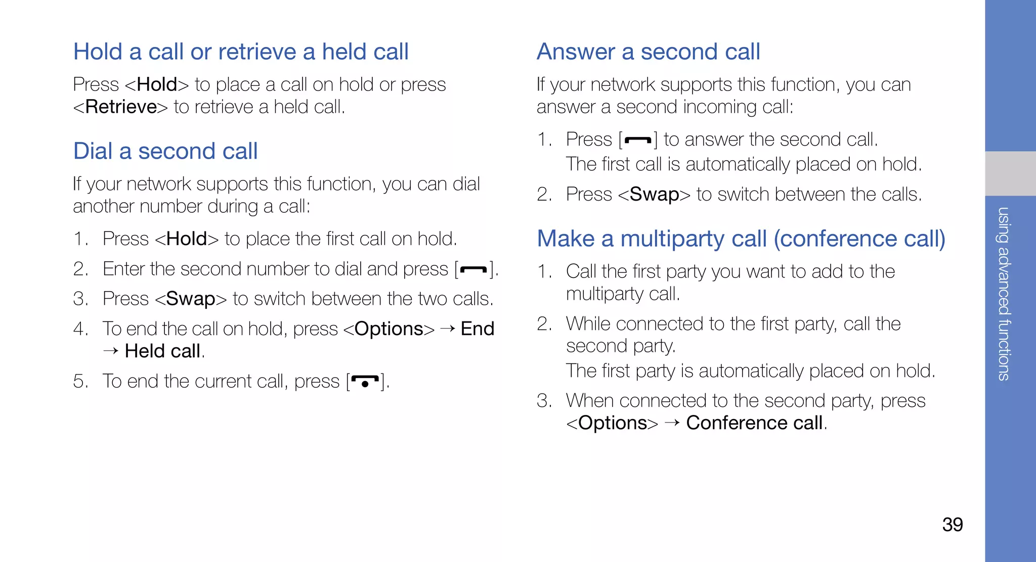 Hold a call or retrieve a held call                         Answer a second call
Press <Hold> to place a call on hold or press               If your network supports this function, you can
<Retrieve> to retrieve a held call.                         answer a second incoming call:
                                                            1. Press [     ] to answer the second call.
Dial a second call                                             The first call is automatically placed on hold.
If your network supports this function, you can dial
                                                            2. Press <Swap> to switch between the calls.
another number during a call:




                                                                                                                       using advanced functions
1. Press <Hold> to place the first call on hold.            Make a multiparty call (conference call)
2. Enter the second number to dial and press [         ].   1. Call the first party you want to add to the
3. Press <Swap> to switch between the two calls.               multiparty call.
4. To end the call on hold, press <Options> → End           2. While connected to the first party, call the
   → Held call.                                                second party.
                                                               The first party is automatically placed on hold.
5. To end the current call, press [    ].
                                                            3. When connected to the second party, press
                                                               <Options> → Conference call.




                                                                                                                  39
 