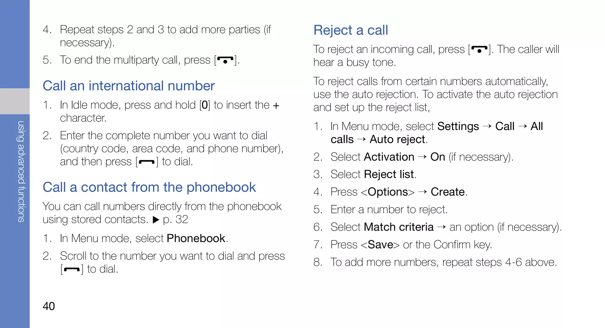 4. Repeat steps 2 and 3 to add more parties (if       Reject a call
                              necessary).
                                                                                 To reject an incoming call, press [   ]. The caller will
                           5. To end the multiparty call, press [   ].           hear a busy tone.

                           Call an international number                          To reject calls from certain numbers automatically,
                                                                                 use the auto rejection. To activate the auto rejection
                           1. In Idle mode, press and hold [0] to insert the +   and set up the reject list,
                              character.
                                                                                 1. In Menu mode, select Settings → Call → All
using advanced functions




                           2. Enter the complete number you want to dial            calls → Auto reject.
                              (country code, area code, and phone number),
                              and then press [    ] to dial.                     2. Select Activation → On (if necessary).
                                                                                 3. Select Reject list.
                           Call a contact from the phonebook                     4. Press <Options> → Create.
                           You can call numbers directly from the phonebook      5. Enter a number to reject.
                           using stored contacts. p. 32
                                                                                 6. Select Match criteria → an option (if necessary).
                           1. In Menu mode, select Phonebook.
                                                                                 7. Press <Save> or the Confirm key.
                           2. Scroll to the number you want to dial and press
                                                                                 8. To add more numbers, repeat steps 4-6 above.
                              [   ] to dial.


                           40
 