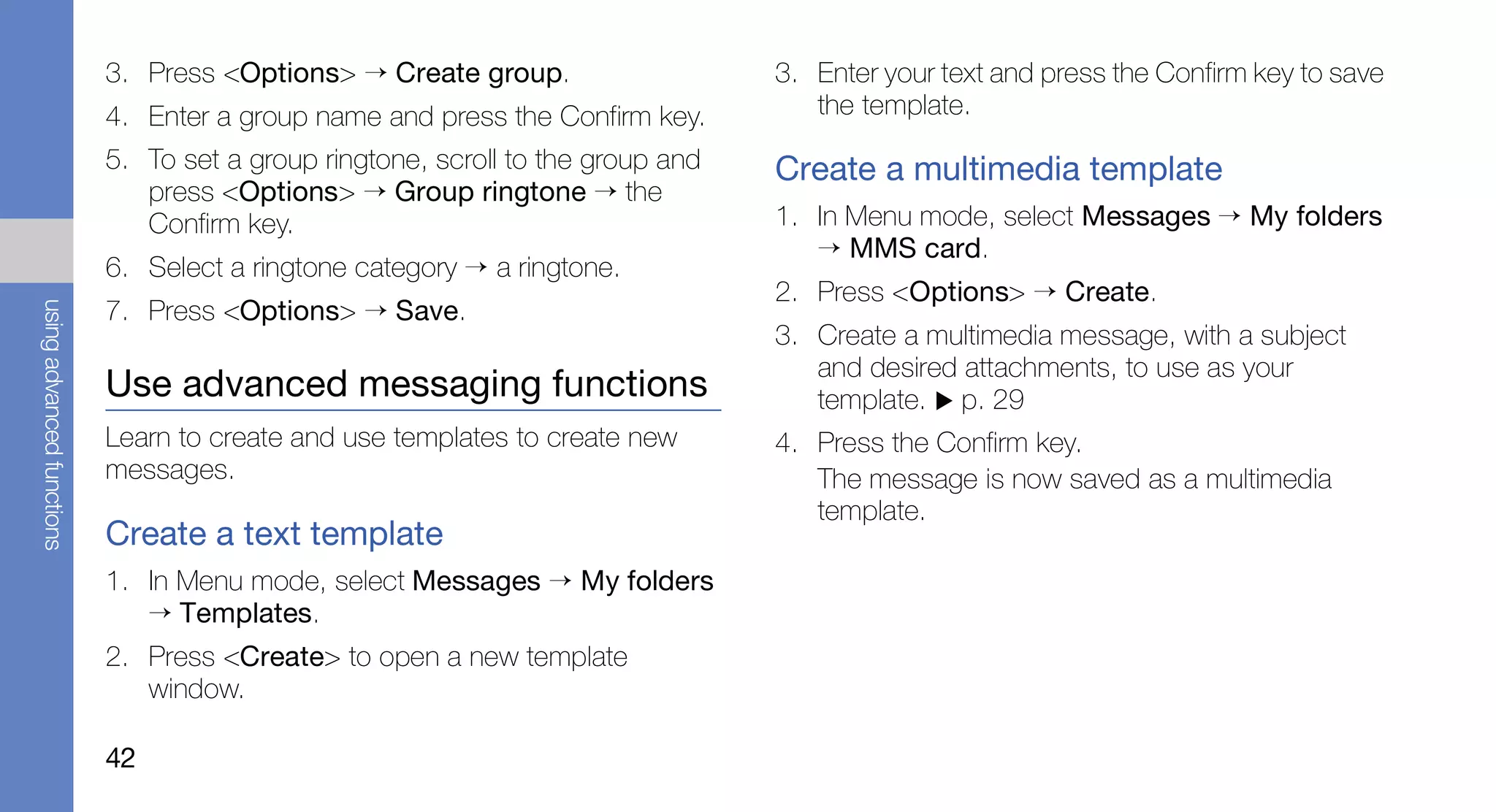 3. Press <Options> → Create group.                    3. Enter your text and press the Confirm key to save
                           4. Enter a group name and press the Confirm key.         the template.
                           5. To set a group ringtone, scroll to the group and   Create a multimedia template
                              press <Options> → Group ringtone → the
                              Confirm key.                                       1. In Menu mode, select Messages → My folders
                                                                                    → MMS card.
                           6. Select a ringtone category → a ringtone.
                                                                                 2. Press <Options> → Create.
                           7. Press <Options> → Save.
using advanced functions




                                                                                 3. Create a multimedia message, with a subject
                                                                                    and desired attachments, to use as your
                           Use advanced messaging functions                         template. p. 29
                           Learn to create and use templates to create new       4. Press the Confirm key.
                           messages.                                                The message is now saved as a multimedia
                                                                                    template.
                           Create a text template
                           1. In Menu mode, select Messages → My folders
                              → Templates.
                           2. Press <Create> to open a new template
                              window.

                           42
 