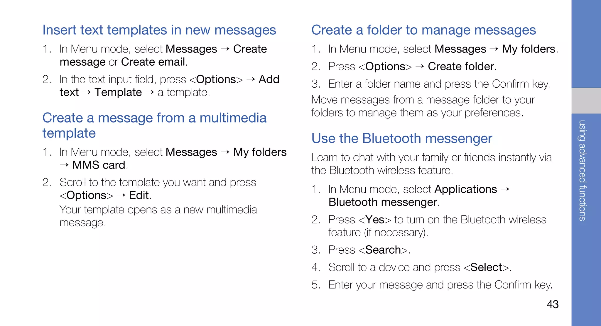 Insert text templates in new messages               Create a folder to manage messages
1. In Menu mode, select Messages → Create           1. In Menu mode, select Messages → My folders.
   message or Create email.                         2. Press <Options> → Create folder.
2. In the text input field, press <Options> → Add   3. Enter a folder name and press the Confirm key.
   text → Template → a template.
                                                    Move messages from a message folder to your
                                                    folders to manage them as your preferences.
Create a message from a multimedia




                                                                                                              using advanced functions
template                                            Use the Bluetooth messenger
1. In Menu mode, select Messages → My folders       Learn to chat with your family or friends instantly via
   → MMS card.                                      the Bluetooth wireless feature.
2. Scroll to the template you want and press
                                                    1. In Menu mode, select Applications →
   <Options> → Edit.
                                                       Bluetooth messenger.
   Your template opens as a new multimedia
   message.                                         2. Press <Yes> to turn on the Bluetooth wireless
                                                       feature (if necessary).
                                                    3. Press <Search>.
                                                    4. Scroll to a device and press <Select>.
                                                    5. Enter your message and press the Confirm key.
                                                                                                         43
 