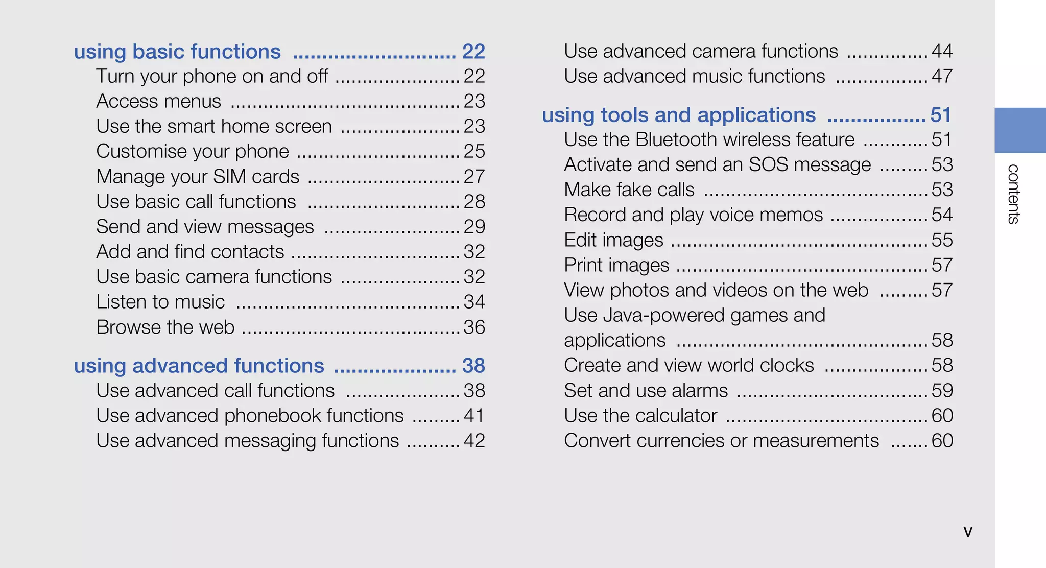 using basic functions ............................ 22              Use advanced camera functions ............... 44
  Turn your phone on and off ....................... 22            Use advanced music functions ................. 47
  Access menus .......................................... 23
                                                                 using tools and applications ................. 51
  Use the smart home screen ...................... 23
                                                                   Use the Bluetooth wireless feature ............ 51
  Customise your phone .............................. 25
                                                                   Activate and send an SOS message ......... 53




                                                                                                                                        contents
  Manage your SIM cards ............................ 27
                                                                   Make fake calls ......................................... 53
  Use basic call functions ............................ 28
                                                                   Record and play voice memos .................. 54
  Send and view messages ......................... 29
                                                                   Edit images ............................................... 55
  Add and find contacts ............................... 32
                                                                   Print images .............................................. 57
  Use basic camera functions ...................... 32
                                                                   View photos and videos on the web ......... 57
  Listen to music ......................................... 34
                                                                   Use Java-powered games and
  Browse the web ........................................ 36
                                                                   applications .............................................. 58
using advanced functions ..................... 38                  Create and view world clocks ................... 58
  Use advanced call functions ..................... 38             Set and use alarms ................................... 59
  Use advanced phonebook functions ......... 41                    Use the calculator ..................................... 60
  Use advanced messaging functions .......... 42                   Convert currencies or measurements ....... 60



                                                                                                                                    v
 