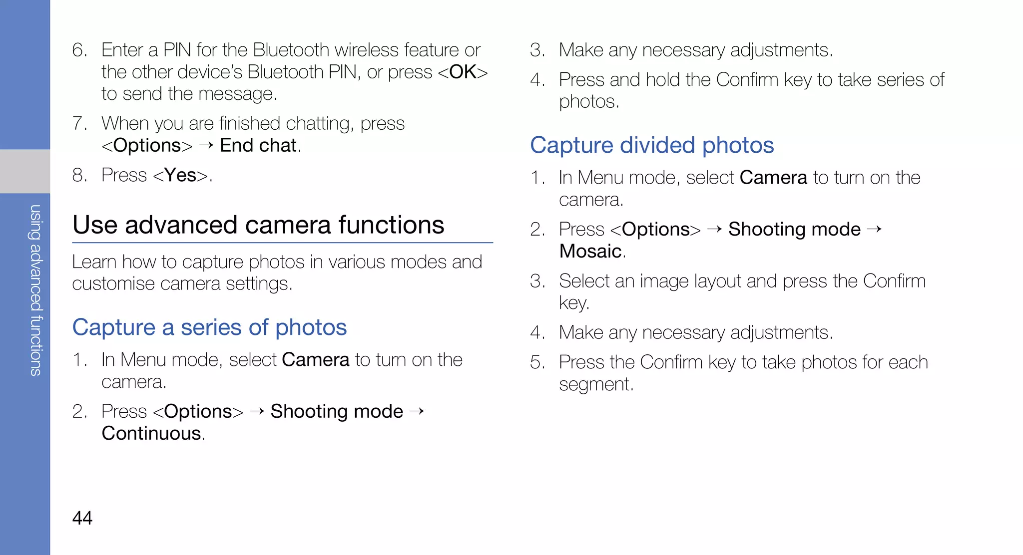 6. Enter a PIN for the Bluetooth wireless feature or   3. Make any necessary adjustments.
                              the other device’s Bluetooth PIN, or press <OK>     4. Press and hold the Confirm key to take series of
                              to send the message.                                   photos.
                           7. When you are finished chatting, press
                              <Options> → End chat.                               Capture divided photos
                           8. Press <Yes>.                                        1. In Menu mode, select Camera to turn on the
                                                                                     camera.
using advanced functions




                           Use advanced camera functions                          2. Press <Options> → Shooting mode →
                                                                                     Mosaic.
                           Learn how to capture photos in various modes and
                           customise camera settings.                             3. Select an image layout and press the Confirm
                                                                                     key.
                           Capture a series of photos                             4. Make any necessary adjustments.
                           1. In Menu mode, select Camera to turn on the          5. Press the Confirm key to take photos for each
                              camera.                                                segment.
                           2. Press <Options> → Shooting mode →
                              Continuous.



                           44
 